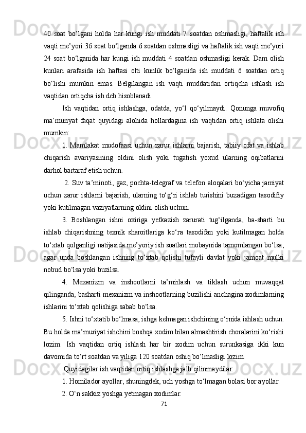 40   soat   bo‘lgani   holda   har   kungi   ish   muddati   7   soatdan   oshmasligi,   haftalik   ish
vaqti me’yori 36 soat bo‘lganda 6 soatdan oshmasligi va haftalik ish vaqti me’yori
24 soat  bo‘lganida  har   kungi  ish  muddati   4 soatdan  oshmasligi   kerak.  Dam   olish
kunlari   arafasida   ish   haftasi   olti   kunlik   bo‘lganida   ish   muddati   6   soatdan   ortiq
bo‘lishi   mumkin   emas.   Belgilangan   ish   vaqti   muddatidan   ortiqcha   ishlash   ish
vaqtidan ortiqcha ish deb hisoblanadi. 
Ish   vaqtidan   ortiq   ishlashga,   odatda,   yo‘l   qo‘ у ilmaydi.   Qonunga   muvofiq
ma’muriyat   faqat   quyidagi   alohida   hollardagina   ish   vaqtidan   ortiq   ishlata   olishi
mumkin: 
1.   Mamlakat   mudofaasi   uchun   zarur   ishlarni   bajarish,   tabiiy   ofat   va   ishlab
chiqarish   avariyasining   oldini   olish   yoki   tugatish   yoxud   ularning   oqibatlarini
darhol bartaraf etish uchun.
  2. Suv ta’minoti, gaz, pochta-telegraf va telefon aloqalari bo‘yicha jamiyat
uchun  zarur   ishlarni   bajarish,   ularning   to‘g‘ri   ishlab   turishini   buzadigan   tasodifiy
yoki kutilmagan vaziyatlarning oldini olish uchun. 
3.   Boshlangan   ishni   oxiriga   yetkazish   zarurati   tug‘ilganda,   b а -sharti   bu
ishlab   chiqarishning   texnik   sharoitlariga   ko‘ га   tasodifan   yoki   kutilmagan   holda
to‘xtab qolganligi natijasida me’yoriy ish soatlari mobaynida tamomlangan bo‘lsa,
agar   unda   boshlangan   ishning   to‘xtab   qolishi   tufayli   davlat   yoki   jamoat   mulki
nobud bo‘lsa yoki buzilsa. 
4.   Mexanizm   va   inshootlarni   ta’mirlash   va   tiklash   uchun   muvaqqat
qilinganda, basharti mexanizm va inshootlarning buzilishi anchagina xodimlarning
ishlarini to‘xtab qolishiga sabab bo‘lsa. 
5. Ishni to‘xtatib bo‘lmasa, ishga kelmagan ishchining o‘rnida ishlash uchun.
Bu holda ma’muriyat ishchini boshqa xodim bilan almashtirish choralarini ko‘rishi
lozim.   Ish   vaqtidan   ortiq   ishlash   har   bir   xodim   uchun   surunkasiga   ikki   kun
davomida to‘rt soatdan va yiliga 120 soatdan oshiq bo‘lmasligi lozim.
 Quyidagilar ish vaqtidan ortiq ishlashga jalb qilinmaydilar: 
1. Homilador ayollar, shuningdek, uch yoshga to‘lmagan b о lasi bor ayollar. 
          2. O‘n sakkiz yoshga yetmagan xodimlar. 
71 
