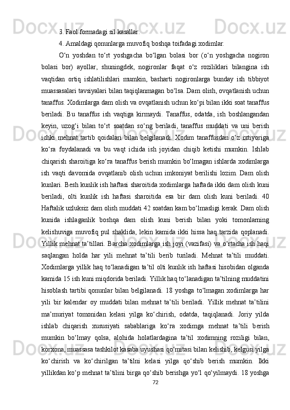 3. Faol formadagi sil kasallar. 
4. Amaldagi qonunlarga muvofiq boshqa toifadagi xodimlar. 
O‘n   yoshdan   to‘rt   yoshgacha   bo‘lgan   bolasi   bor   (o‘n   yoshgacha   nogiron
bolasi   bor)   ayollar,   shuningdek,   nogironlar   faqat   o‘z   roziliklari   bilangina   ish
vaqtidan   ortiq   ishlatilishlari   mumkin,   basharti   nogironlarga   bunday   ish   tibbiyot
muassasalari tavsiyalari bilan taqiqlanmagan bo‘lsa. Dam olish, ovqatlanish uchun
tanaffus. Xodimlarga dam olish va ovqatlanish uchun ko‘pi bilan ikki soat tanaffus
beriladi.   Bu   tanaffus   ish   vaqtiga   kirmaydi.   Tanaffus,   odatda,   ish   boshlangandan
keyin,   uzog‘i   bilan   to‘rt   soatdan   so‘ng   beriladi,   tanaffus   muddati   va   uni   berish
ichki   mehnat   tartib   qoidalari   bilan   belgilanadi.   Xodim   tanaffusdan   o‘z   ixtiyoriga
ko‘ra   foydalanadi   va   bu   vaqt   ichida   ish   joyidan   chiqib   ketishi   mumkin.   IshIab
chiqarish sharoitiga ko‘ га   tanaffus berish mumkin bo‘lmagan ishlarda xodimlarga
ish   vaqti   davomida   ovqatlanib   olish   uchun   imkoniyat   berilishi   lozim.   Dam   olish
kunlari. Besh kunlik ish haftasi sharoitida xodimlarga haftada ikki dam olish kuni
beriladi,   olti   kunlik   ish   haftasi   sharoitida   esa   bir   dam   olish   kuni   beriladi.   40
Haftalik uzluksiz dam olish muddati 42 soatdan kam bo‘lmasligi kerak. Dam olish
kunida   ishlaganlik   boshqa   dam   olish   kuni   berish   bilan   yoki   tomonlarning
kelishuviga   muvofiq   pul   shaklida,   lekin   kamida   ikki   hissa   haq   tarzida   qoplanadi.
Yillik mehnat ta’tillari. Barcha xodimlarga ish joyi (vazifasi) va o‘rtacha ish haqi
saqlangan   holda   har   yili   mehnat   ta’tili   berib   turiladi.   Mehnat   ta’tili   muddati.
Xodimlarga yillik haq to‘lanadigan ta’til olti kunlik ish haftasi  hisobidan olganda
kamida 15 ish kuni miqdorida beriladi. Yillik haq to‘lanadigan ta’tilning muddatini
hisoblash   tartibi   qonunlar   bilan   belgilanadi.   18  yoshga   to‘lmagan  xodimlarga   har
yili   bir   kalendar   oy   muddati   bilan   mehnat   ta’tili   beriladi.   Yillik   mehnat   ta’tilini
ma’muriyat   tomonidan   kelasi   yilga   ko‘chirish,   odatda,   taqiqlanadi.   Joriy   yilda
ishlab   chiqarish   xususiyati   sabablariga   ko‘ га   xodimga   mehnat   ta’tili   b е rish
mumkin   bo‘lmay   qolsa,   alohida   holatlardagina   ta’til   xodimning   roziligi   bilan,
korxona, muassasa tashkilot kasaba uyushasi qo‘mitasi bilan kelishib, kelgusi yilga
ko‘chirish   va   ko‘chirilgan   ta’tilni   kelasi   yilga   qo‘shib   berish   mumkin.   Ikki
yillikdan ko‘ р   mehnat ta’tilini birga qo‘shib berishga   у o‘l qo‘yilmaydi. 18 yoshga
72 