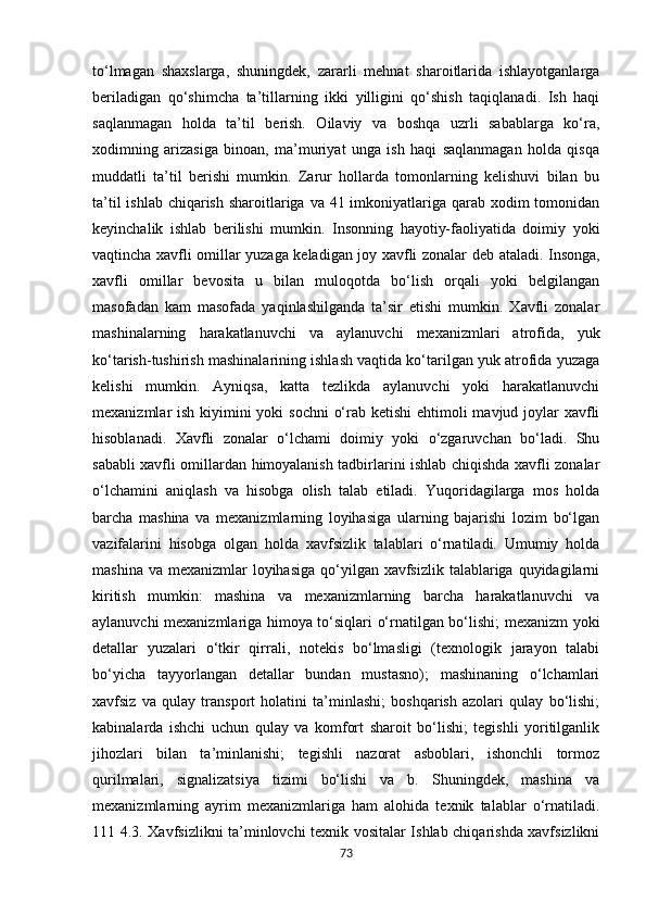 to‘lmagan   shaxslarga,   shuningdek,   zararli   mehnat   sharoitlarida   ishlayotganlarga
beriladigan   qo‘shimcha   ta’tillarning   ikki   yilligini   qo‘shish   taqiqlanadi.   Ish   haqi
saqlanmagan   holda   ta’til   berish.   Oilaviy   va   boshqa   uzrli   sabablarga   ko‘ra,
xodimning   arizasiga   binoan,   ma’muriyat   unga   ish   haqi   saqlanmagan   holda   qisqa
muddatli   ta’til   berishi   mumkin.   Zarur   hollarda   tomonlarning   kelishuvi   bilan   bu
ta’til  ishlab chiqarish sharoitlariga va 41 imkoniyatlariga qarab xodim  tomonidan
keyinchalik   ishlab   berilishi   mumkin.   Insonning   hayotiy-faoliyatida   doimiy   yoki
vaqtincha xavfli omillar yuzaga keladigan joy xavfli zonalar d е b ataladi. Insonga,
xavfli   omillar   bevosita   u   bilan   muloqotda   bo‘lish   orqali   yoki   belgilangan
masofadan   kam   masofada   yaqinlashilganda   ta’sir   etishi   mumkin.   Xavfli   zonalar
mashinalarning   harakatlanuvchi   va   aylanuvchi   mexanizmlari   atrofida,   yuk
ko‘tarish-tushirish mashinalarining ishlash vaqtida ko‘tarilgan yuk atrofida yuzaga
kelishi   mumkin.   Ayniqsa,   katta   tezlikda   aylanuvchi   yoki   harakatlanuvchi
mexanizmlar ish kiyimini yoki  sochni  o‘rab ketishi ehtimoli  mavjud joylar xavfli
hisoblanadi.   Xavfli   zonalar   o‘lchami   doimiy   yoki   o‘zgaruvchan   bo‘ladi.   Shu
sababli xavfli omillardan himoyalanish tadbirlarini ishlab chiqishda xavfli zonalar
o‘lchamini   aniqlash   va   hisobga   olish   talab   etiladi.   Yuqoridagilarga   mos   holda
barcha   mashina   va   mexanizmlarning   loyihasiga   ularning   bajarishi   lozim   bo‘lgan
vazifalarini   hisobga   olgan   holda   xavfsizlik   talablari   o‘rnatiladi.   Umumiy   holda
mashina va  mexanizmlar  loyihasiga  qo‘yilgan xavfsizlik  talablariga quyidagilarni
kiritish   mumkin:   mashina   va   mexanizmlarning   barcha   harakatlanuvchi   va
aylanuvchi mexanizmlariga himoya to‘siqlari o‘rnatilgan bo‘lishi; mexanizm yoki
detallar   yuzalari   o‘tkir   qirrali,   notekis   bo‘lmasligi   (texnologik   jarayon   talabi
bo‘yicha   tayyorlangan   detallar   bundan   mustasno);   mashinaning   o‘lchamlari
xavfsiz   va   qulay   transport   holatini   ta’minlashi;   boshqarish   azolari   qulay   bo‘lishi;
kabinalarda   ishchi   uchun   qulay   va   komfort   sharoit   bo‘lishi;   tegishli   yoritilganlik
jihozlari   bilan   ta’minlanishi;   tegishli   nazorat   asboblari,   ishonchli   tormoz
qurilmalari,   signalizatsiya   tizimi   bo‘lishi   va   b.   Shuningdek,   mashina   va
mexanizmlarning   ayrim   mexanizmlariga   ham   alohida   texnik   talablar   o‘rnatiladi.
111 4.3. Xavfsizlikni ta’minlovchi texnik vositalar Ishlab chiqarishda xavfsizlikni
73 