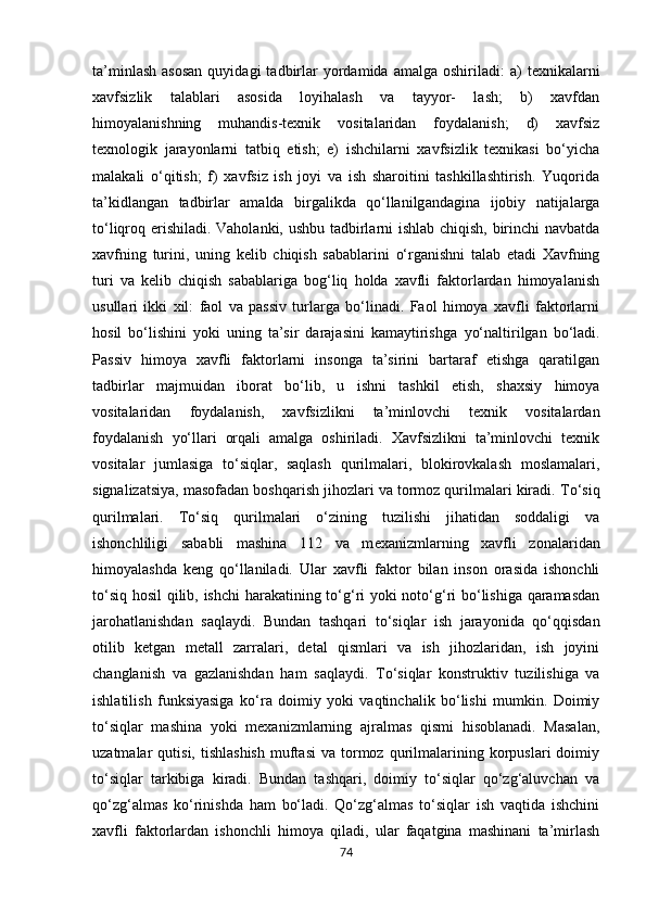 ta’minlash   asosan  quyidagi  tadbirlar  yordamida  amalga   oshiriladi:   а )  texnikalarni
xavfsizlik   talablari   asosida   loyihalash   va   tayyor-   lash;   b)   xavfdan
himoyalanishning   muhandis-texnik   vositalaridan   foydalanish;   d)   xavfsiz
texnologik   jarayonlarni   tatbiq   etish;   e)   ishchilarni   xavfsizlik   texnikasi   bo‘yicha
malakali   o‘qitish;   f)   xavfsiz   ish   joyi   va   ish   sharoitini   tashkillashtirish.   Yuqorida
ta’kidlangan   tadbirlar   amalda   birgalikda   qo‘llanilg а nd а gin а   ijobiy   natijalarga
to‘liqroq erishiladi. Vaholanki, ushbu tadbirlarni ishlab chiqish, birinchi navbatda
xavfning   turini,   uning   kelib   chiqish   sabablarini   o‘rganishni   talab   etadi   Xavfning
turi   va   kelib   chiqish   sabablariga   bog‘liq   holda   xavfli   faktorlardan   himoyalanish
usullari   ikki   xil:   faol   va   passiv   turlarga   bo‘linadi.   Faol   himoya   xavfli   faktorlarni
hosil   bo‘lishini   yoki   uning   ta’sir   darajasini   kamaytirishga   у o‘naltirilgan   bo‘ladi.
Passiv   himoya   xavfli   faktorlarni   insonga   ta’sirini   bartaraf   etishga   qaratilgan
tadbirlar   majmuidan   iborat   bo‘lib,   u   ishni   tashkil   etish,   shaxsiy   himoya
vositalaridan   foydalanish,   xavfsizlikni   ta’minlovchi   texnik   vositalardan
foydalanish   у o‘ll а ri   orqali   amalga   oshiriladi.   Xavfsizlikni   ta’minlovchi   texnik
vositalar   jumlasiga   to‘siqlar,   saqlash   qurilmalari,   blokirovkalash   moslamalari,
signalizatsiya, masofadan boshqarish jihozlari va tormoz qurilmalari kiradi.  Т o‘siq
qurilmalari.   Т o‘siq   qurilmalari   o‘zining   tuzilishi   jihatidan   soddaligi   va
ishonchliligi   sababli   mashina   112   va   m еха nizmlarning   xavfli   zonalaridan
himoyalashda   keng   qo‘llaniladi.   Ular   xavfli   faktor   bilan   inson   orasida   ishonchli
to‘siq hosil  qilib, ishchi  harakatining to‘g‘ri yoki noto‘g‘ri bo‘lishiga qaramasdan
jarohatlanishdan   saqlaydi.   Bundan   tashqari   to‘siqlar   ish   jarayonida   qo‘qqisdan
otilib   k е tg а n   metall   zarralari,   detal   qismlari   va   ish   jihozlaridan,   ish   joyini
changlanish   va   gazlanishdan   ham   saqlaydi.   Т o‘siqlar   konstruktiv   tuzilishiga   va
ishlatilish   funksiyasiga   ko‘r а   doimiy   yoki   vaqtinchalik   bo‘lishi   mumkin.   Doimiy
to‘siqlar   mashina   yoki   mexanizmlarning   ajralmas   qismi   hisoblanadi.   Masalan,
uzatmalar   qutisi,  tishlashish  muftasi  va   tormoz  qurilmalarining  korpuslari   doimiy
to‘siqlar   tarkibiga   kiradi.   Bundan   tashqari,   doimiy   to‘siqlar   qo‘zg‘aluvchan   va
qo‘zg‘almas   ko‘rinishda   ham   bo‘ladi.   Qo‘zg‘almas   to‘siqlar   ish   vaqtida   ishchini
xavfli   faktorlardan   ishonchli   himoya   qiladi,   ular   faqatgina   mashinani   ta’mirlash
74 