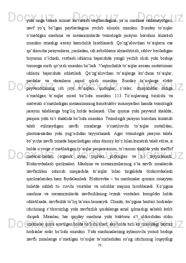 yoki   unga   texnik   xizmat   ko‘rsatish   vaqtlaridagina,   ya’ni   mashina   ishlamayotgan,
xavf   у o‘q   bo‘lgan   paytlardagina   yechib   olinishi   mumkin.   Bunday   to‘siqlar
o‘rnatilgan   mashina   va   mexanizmlarda   texnologik   jar ауо n   borishini   kuzatish
mumkin   emasligi   а sosi у   kamchilik   hisoblanadi.   Qo‘zg‘aluvchan   to‘siqlarni   esa
qo‘shimcha jarayonlarni, jumladan, ish asboblarini almashtirish, ishlov beriladigan
buyumni   o‘lchash,   rostlash   ishlarini   bajarishda   yengil   yechib   olish   yoki   boshqa
tomonga surib qo‘yish mumkin bo‘ladi. Vaqtinchalik to‘siqlar asosan nostatsionar
ishlarni   bajarishda   ishlatiladi.   Qo‘zg‘aluvchan   to‘siqlarga   ko‘chma   to‘siqlar,
pardalar   va   ekranlarni   misol   qilish   mumkin:   Bunday   to‘siqlarga   elektr
payvandchining   ish   joyi   to‘siqlari,   quduqlar,   o‘ralar,   chuqurliklar   oldiga
o‘rnatilgan   to‘siqlar   misol   bo‘lishi   mumkin.   113   Т o‘siqlarning   tuzilishi   va
materiali o‘rnatiladigan mexanizmning konstruktiv xususiyatlari hamda texnologik
jarayon   talablariga   bog‘liq   holda   tanlanadi.   Ular   quyma   yoki   payvand   shaklda,
ра nj а r а   yoki to‘r shaklida bo‘lishi mumkin. Texnologik jarayon borishini kuzatish
talab   etilmaydigan   xavfli   zonalarga   o‘rnatiluvchi   to‘siqlar   metalldan,
plastmassadan   yoki   yog‘ochdan   tayyorlanadi.   Agar   texnologik   jarayon   talabi
bo‘yicha xavfli zonada bajariladigan ishni doimiy ko‘z bilan kuzatish talab etilsa,  и
holda u yerga o‘rnatiladigan to‘siqlar panjarasimon, to‘rsimon shaklda yoki shaffof
material-lardan   (organik   oyna,   tripleks,   pleksiglas   va   b.)   tayyorlanadi.
Blokirovkalash   qurilmalari.   Mashina   va   mexanizmlarning   o‘ta   xavfli   zonalarida
xavfsizlikni   oshirish   maqsadida   to‘siqlar   bilan   birgalikda   blokirovkalash
qurilmalaridan   ham   foydalaniladi.   Blokirovka   –   bu   mashinalar   qismini   muayyan
holatda   ushlab   tu-   ruvchi   vositalar   va   uslublar   majmui   hisoblanadi.   К o‘pgina
mashina   va   mexanizmlarda   xavfsizlikning   texnik   vositalari   kompleks   holda
ishlatilsada, xavfsizlik to‘liq ta’min-lanmaydi. Chunki, ko‘pgina baxtsiz hodisalar
ishchining   e’tiborsizligi   yoki   xavfsizlik   qoidalariga   amal   qilmasligi   sababli   kelib
chiqadi.   Masalan,   har   qanday   mashina   yoki   traktorni   o‘t   oldirishdan   oldin
uzatmalar qutisi ajratilgan holda bo‘lishi shart, aks holda turli ko‘rinishdagi baxtsiz
hodisalar   sodir   bo‘lishi   mumkin.   Yoki   mashinalarning   aylanuvchi   yoxud   boshqa
xavfli   zonalariga   o‘rnatilgan   to‘siqlar   ta’mirlashdan   so‘ng   ishchining   loqaydligi
75 