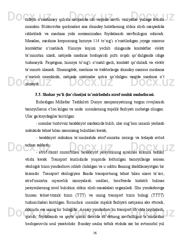 tufayli   o‘rnatilmay   qolishi   natijasida   ish   vaqtida   xavtli   vaziyatlar   yuzaga   kelishi
mumkin. Blokirovka qurilmalari ana shunday holatlarning oldini olish maqsadida
ishlatiladi   va   mashina   yoki   mexanizmdan   foydalanish   xavfsizligini   oshiradi.
Masalan,   mashina   korpusining   himoya   114   to‘sig‘i   o‘rnatiladigan   joyiga   maxsus
kontaktlar   o‘rnatiladi.   Himoya   kojuxi   yechib   olinganda   kontaktlar   elektr
ta’minotini   uzadi,   natijada   mashina   boshqarish   pulti   orqali   qo‘shilganda   ishga
tushmaydi.   Faqatgina,   himoya   to‘sig‘i   o‘rnatil-gach,   kontakt   qo‘shiladi   va   elektr
ta’minoti ulanadi. Shuningdek, mashina va traktorlarga shunday maxsus moslama
o‘rnatish   mumkinki,   natijada   uzatmalar   qutisi   qo‘shilgan   vaqtda   mashina   o‘t
olmaydi.
3.3. Shahar yo‘li (ko‘chasi)ni ta’mirlashda atrof-muhit muhofazasi.
Birlashgan   Millatlar   Tashkiloti   Dunyo   xamjamiyatining   turgun   rivojlanish
tamoyillarini e’lon kilgan va unda  insonlarning xujalik faoliyati inobatga olingan.
Ular ga kuyidagilar kiritilgan:
- insonlar tuxtovsiz tarakkiyot markazida bulib, ular sog‘lom unumli yashash
xukukida tabiat bilan xamoxang bulishlari kerak;
-   tarakkiyot   xukukini   ta’minlashda   atrof-muxitni   xozirgi   va   kelajak   avlod
uchun saklash;
-   atrof-muxit   muxofozasi   tarakkiyot   jarayonining   ajralmas   kismini   tashkil
etishi   kerak.   Transport   kurilishida   yuqorida   keltirilgan   tamoyillarga   asosan
ekologik tizim yondashuvi ishlab chikilgan va u ushbu fanning shakllanayotgan bir
kismidir.   Transport   ekologiyasi   fanida   transportning   tabiat   bilan   uzaro   ta’siri,
atrof-muxitni   injenerlik   ximoyalash   usullari,   biosferada   tuxtatib   bulmas
jarayonlarning xosil bulishini oldini olish masalalari urganiladi. Shu yondashuvga
binoan   tabiat-texnik   tizim   (TTT)   va   uning   transport   tizim   bulagi   (TTTT)
tushunchalari kiritilgan. Birinchisi   insonlar xujalik faoliyati natijasini aks ettiradi,
ikkinchi esa uning bir bulagidir. Asosiy yondashuv bu transport ob’ekta loyihalash,
qurish,   foydalanish   va   qayta   qurish   davrida   ob’ektning   xavfsizligini   ta’minlashni
boshqaruvchi  usul  yaratishdir. Bunday usulni  tatbik etishda xar bir  avtomobil yul
76 