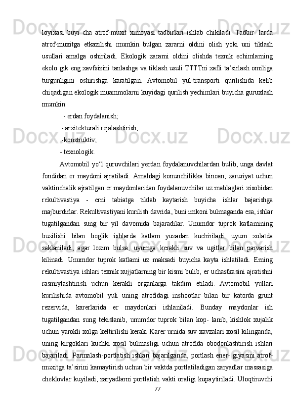loyixasi   buyi   cha   atrof-muxit   ximoyasi   tadbirlari   ishlab   chikiladi.   Tadbir-   larda
atrof-muxitga   etkazilishi   mumkin   bulgan   zararni   oldini   olish   yoki   uni   tiklash
usullari   amalga   oshiriladi.   Ekologik   zararni   oldini   olishda   texnik   echimlarning
ekolo gik eng xavfsizini tanlashga va tiklash usuli TTTTni xafli ta’sirlash omiliga
turgunligini   oshirishga   karatilgan.   Avtomobil   yul-transporti   qurilishida   kelib
chiqadigan ekologik muammolarni kuyidagi qurilish yechimlari buyicha guruxlash
mumkin:
   - erdan foydalanish;
 - arxitekturali rejalashtirish; 
 -konstruktiv; 
- texnologik. 
Avtomobil yo‘l  quruvchilari  yerdan foydalanuvchilardan bulib, unga davlat
fondidan   er   maydoni   ajratiladi.   Amaldagi   konunchilikka   binoan,   zaruriyat   uchun
vaktinchalik ajratilgan er maydonlaridan foydalanuvchilar uz mablaglari xisobidan
rekultivastiya   -   erni   tabiatga   tiklab   kaytarish   buyicha   ishlar   bajarishga
majburdirlar. Rekultivastiyani kurilish davrida, buni imkoni bulmaganda esa, ishlar
tugatilgandan   sung   bir   yil   davomida   bajaradilar.   Unumdor   tuprok   katlamining
buzilishi   bilan   boglik   ishlarda   katlam   yuzadan   kuchiriladi,   uyum   xolatda
saklaniladi,   agar   lozim   bulsa,   uyumga   kerakli   suv   va   ugitlar   bilan   parvarish
kilinadi.   Unumdor   tuprok   katlami   uz   maksadi   buyicha   kayta   ishlatiladi.   Erning
rekultivastiya ishlari texnik xujjatlarning bir kismi bulib, er uchastkasini ajratishni
rasmiylashtirish   uchun   kerakli   organlarga   takdim   etiladi.   Avtomobil   yullari
kurilishida   avtomobil   yuli   uning   atrofidagi   inshootlar   bilan   bir   katorda   grunt
rezervida,   karerlarida   er   maydonlari   ishlaniladi.   Bunday   maydonlar   ish
tugatilgandan   sung   tekislanib,   unumdor   tuprok   bilan   kop-   lanib,   kishlok   xujalik
uchun yarokli xolga keltirilishi kerak. Karer urnida suv xavzalari xosil kilinganda,
uning   kirgoklari   kuchki   xosil   bulmasligi   uchun   atrofida   obodonlashtirish   ishlari
bajariladi.   Parmalash-portlatish   ishlari   bajarilganda,   portlash   ener-   giyasini   atrof-
muxitga ta’sirini kamaytirish uchun bir vaktda portlatiladigan zaryadlar massasiga
cheklovlar kuyiladi, zaryadlarni portlatish vakti oraligi kupaytiriladi. Uloqtiruvchi
77 