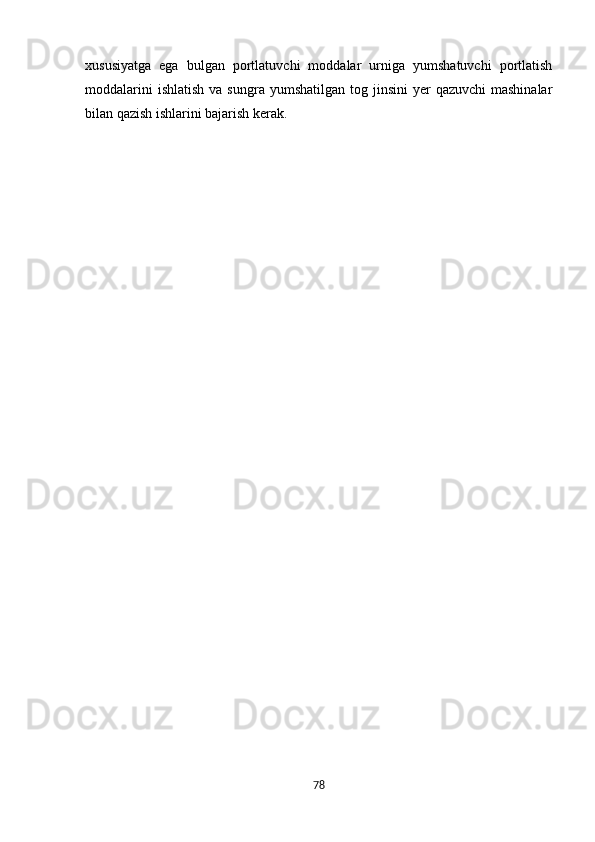 xususiyatga   ega   bulgan   portlatuvchi   moddalar   urniga   yumshatuvchi   portlatish
moddalarini   ishlatish  va  sungra  yumshatilgan  tog jinsini   yer   qazuvchi   mashinalar
bilan qazish ishlarini bajarish kerak.
                                                      
78 