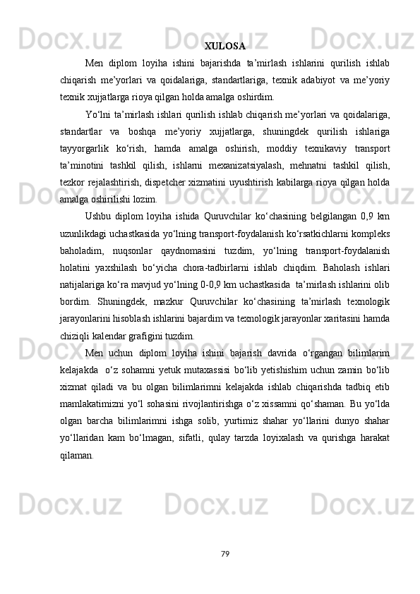XULOSA
Men   diplom   loyiha   ishini   bajarishda   ta’mirlash   ishlarini   qurilish   ishlab
chiqarish   me’yorlari   va   qoidalariga,   standartlariga,   texnik   adabiyot   va   me’yoriy
texnik xujjatlarga rioya qilgan holda amalga oshirdim. 
Yo‘lni ta’mirlash ishlari qurilish ishlab chiqarish me’yorlari va qoidalariga,
standartlar   va   boshqa   me’yoriy   xujjatlarga,   shuningdek   qurilish   ishlariga
tayyorgarlik   ko‘rish,   hamda   amalga   oshirish,   moddiy   texnikaviy   transport
ta’minotini   tashkil   qilish,   ishlarni   mexanizatsiyalash,   mehnatni   tashkil   qilish,
tezkor rejalashtirish, dispetcher xizmatini uyushtirish kabilarga rioya qilgan holda
amalga oshirilishi lozim.
Ushbu   diplom   loyiha   ishida   Quruvchilar   ko‘chasining   belgilangan   0,9   km
uzunlikdagi uchastkasida yo‘lning transport-foydalanish ko‘rsatkichlarni kompleks
baholadim,   nuqsonlar   qaydnomasini   tuzdim,   yo‘lning   transport-foydalanish
holatini   yaxshilash   bo‘yicha   chora-tadbirlarni   ishlab   chiqdim.   Baholash   ishlari
natijalariga ko‘ra mavjud yo‘lning 0-0,9 km uchastkasida  ta’mirlash ishlarini olib
bordim.   Shuningdek,   mazkur   Quruvchilar   ko‘chasining   ta’mirlash   texnologik
jarayonlarini hisoblash ishlarini bajardim va texnologik jarayonlar xaritasini hamda
chiziqli kalendar grafigini tuzdim. 
Men   uchun   diplom   loyiha   ishini   bajarish   davrida   o‘rgangan   bilimlarim
kelajakda     o‘z   sohamni   yetuk   mutaxassisi   bo‘lib   yetishishim   uchun   zamin   bo‘lib
xizmat   qiladi   va   bu   olgan   bilimlarimni   kelajakda   ishlab   chiqarishda   tadbiq   etib
mamlakatimizni yo‘l sohasini  rivojlantirishga o‘z xissamni  qo‘shaman. Bu yo‘lda
olgan   barcha   bilimlarimni   ishga   solib,   yurtimiz   shahar   yo‘llarini   dunyo   shahar
yo‘llaridan   kam   bo‘lmagan,   sifatli,   qulay   tarzda   loyixalash   va   qurishga   harakat
qilaman. 
79 