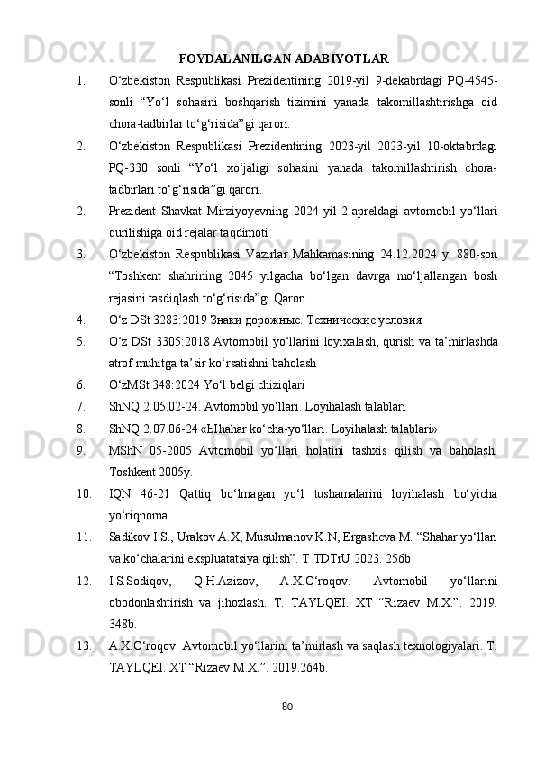 FOYDALANILGAN ADABIYOTLAR
1. O‘zbekiston   Respublikasi   Prezidentining   2019-yil   9-dekabrdagi   PQ-4545-
sonli   “Yo‘l   sohasini   boshqarish   tizimini   yanada   takomillashtirishga   oid
chora-tadbirlar to‘g‘risida”gi qarori.  
2. O‘zbekiston   Respublikasi   Prezidentining   2023-yil   2023-yil   10-oktabrdagi
PQ-330   sonli   “Yo‘l   xo‘jaligi   sohasini   yanada   takomillashtirish   chora-
tadbirlari to‘g‘risida”gi qarori.  
2. Prezident   Shavkat   Mirziyoyevning   2024-yil   2-apreldagi   avtomobil   yo‘llari
qurilishiga oid rejalar taqdimoti 
3. O‘zbekiston   Respublikasi   Vazirlar   Mahkamasining   24.12.2024   y.   880-son
“Toshkent   shahrining   2045   yilgacha   bo‘lgan   davrga   mo‘ljallangan   bosh
rejasini tasdiqlash to‘g‘risida”gi Qarori
4. O ‘ z   DSt  3283:2019 Знаки дорожные. Технические условия
5. O ‘ z   DSt   3305:2018   Avtomobil   yo ‘ llarini   loyixalash ,   qurish   va   ta ’ mirlashda
atrof   muhitga   ta ’ sir   ko ‘ rsatishni   baholash
6. O‘zMSt 348:2024 Yo‘l belgi chiziqlari
7. ShNQ 2.05.02-24. Avtomobil yo‘llari. Loyihalash talablari
8. ShNQ 2.07.06-24 « Ы hahar ko‘cha-yo‘llari. Loyihalash talablari» 
9. MShN   05-2005   Avtomobil   yo‘llari   holatini   tashxis   qilish   va   baholash.
Toshkent 2005y.
10. IQN   46-21   Qattiq   bo‘lmagan   yo‘l   tushamalarini   loyihalash   bo‘yicha
yo‘riqnoma
11. Sadikov I.S., Urakov A.X, Musulmanov K.N, Ergasheva M. “Shahar yo‘llari
va ko‘chalarini ekspluatatsiya qilish”. T TDTrU 2023. 256b
12. I.S.Sodiqov,   Q.H.Azizov,   A.X.O‘roqov.   Avtomobil   yo‘llarini
obodonlashtirish   va   jihozlash.   T.   TAYLQEI.   XT   “Rizaev   M.X.”.   2019.
348b.
13. A.X.O‘roqov. Avtomobil yo‘llarini ta’mirlash va saqlash texnologiyalari. T .
TAYLQEI .  XT  “ Rizaev   M . X .”. 2019.264 b .
80 