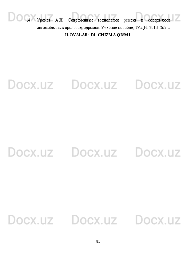 14. Уроков   А.Х.   Современные   технологии   ремонт   и   содержания
автомобилных орог и аеродромов. Учебное пособие, ТАДИ: 2013. 265 с
ILOVALAR: DL CHIZMA QISMI.
81 