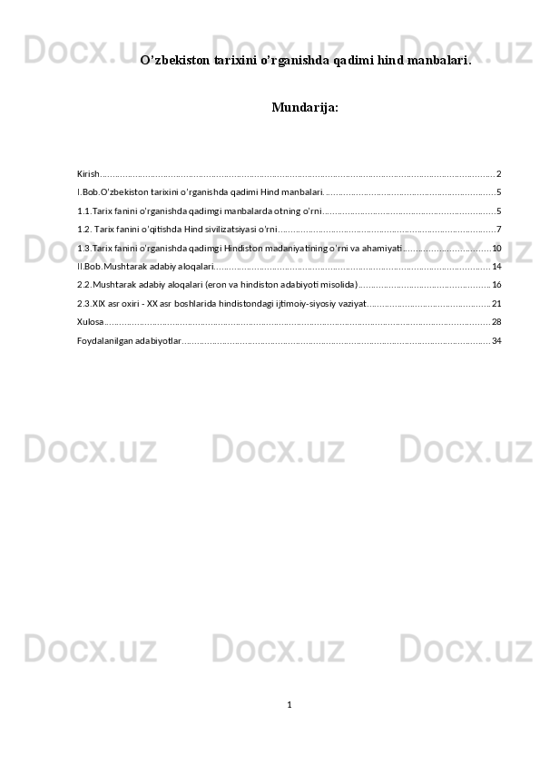 O’zbekiston  tаriхi ni o’rganishda qadimi hind manbalari .
Mundarija:
Kirish ............................................................................................................................................................ 2
I.Bob.O’zbekiston tаriхini o’rganishda qadimi Hind manbalari. ................................................................... 5
1.1.Tarix fanini o’rganishda qadimgi manbalarda otning o’rni .................................................................... 5
1.2. Tarix fanini o’qitishda Hind sivilizatsiyasi o’rni ...................................................................................... 7
1.3.Tarix fanini o’rganishda qadimgi Hindiston madaniyatining o’rni va ahamiyati .................................. 10
II.Bob.Mushtarak adabiy aloqalari ............................................................................................................. 14
2.2.Mushtarak adabiy aloqalari (eron va hindiston adabiyoti misolida) .................................................... 16
2.3.XIX asr oxiri - XX asr boshlarida hindistondagi ijtimoiy-siyosiy vaziyat ................................................. 21
Xulosa ........................................................................................................................................................ 28
Foydalanilgan adabiyotlar .......................................................................................................................... 34
1 
