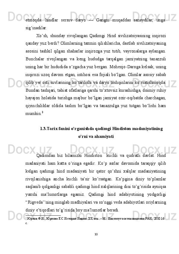 etmoqda:   hindlar   sersuv   daryo   —   Gangni   muqaddas   sanaydilar,   unga
sig‘inadilar.
Xo’sh,   shunday   rivojlangan   Qadimgi   Hind   sivilizatsiyasining   inqirozi
qanday yuz berdi? Olimlarning taxmin qilishlaricha, dastlab sivilizatsiyaning
asosini   tashkil   qilgan   shaharlar   inqirozga   yuz   tutib,   vayronalarga   aylangan.
Bunchalar   rivojlangan   va   keng   hududga   tarqalgan   jamiyatning   tanazzuli
uning har bir hududida o’zgacha yuz bergan. Mohenjo-Daroga kelsak, uning
inqirozi uzoq davom etgan, intihosi esa fojiali bo’lgan. Olimlar asosiy sabab
qilib yer osti suvlarining ko’tarilishi va daryo toshqinlarini ko’rsatishmoqda.
Bundan tashqari, tabiat ofatlariga qarshi to’xtovsiz kurashishga, doimiy ruhiy
hayajon  holatida   turishga  majbur   bo’lgan  jamiyat   oxir-oqibatda  charchagan,
qiyinchiliklar   oldida   taslim   bo’lgan   va   tanazzulga   yuz   tutgan   bo’lishi   ham
mumkin. 3
1.3.Tarix fanini o’rganishda qadimgi Hindiston madaniyatining
o’rni va ahamiyati
Qadimdan   biz   bilamizki   Hindiston     kuchli   va   qudratli   davlat.   Hind
madaniyati   ham   katta   o’ringa   egadir.   Ko’p   asrlar   davomida   taraqqiy   qilib
kelgan   qadimgi   hind   madaniyati   bir   qator   qo’shni   xalqlar   madaniyatining
rivojlanishiga   ancha   kuchli   ta’sir   ko’rsatgan.   Ko’pgina   diniy   to’plamlar
saqlanib qolganligi sababli qadimgi hind xalqlarining dini to’g’risida ayniqsa
yaxshi   ma’lumotlarga   egamiz.   Qadimgi   hind   adabiyotining   yodgorligi
“Rigveda’’ning minglab madhiyalari va so’nggi veda adabiyotlari oriylarning
diniy e’tiqodlari to’g’risida boy ma’lumotlar beradi.
3
  Юрлов Ф.Н., Юрлова Е.С.История Индии. ХХ век. – М.: Институт востоковедения РАН, 2010.16 
с.
10 