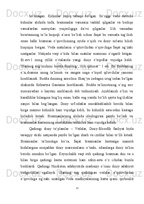 bo’lmagan.   Kohinlar   yopiq   tabaqa   bo’lgan.   So’nggi   veda   davrida
kohinlar   alohida   toifa,   braxmanlar   varnasini   tashkil   qilganlar   va   boshqa
varnalardan   mavqelari   yuqoriligiga   da’vo   qilganlar.   Uch   varnadan
birortasining   to’la   huquqli   a’zosi   bo’lish   uchun   faqat   bu   varnada   tug’ilish
emas   balki   braxman   o’quvchisining   uyida   o’qish   va   diniy   sirlarni   bilish
huquqini   bergan.   Veda   matnlarini   o’qituvchidan   o’quvchiga   faqat   og’zaki
uzatganlar.   Natijada   vaqt   o’tishi   bilan   matnlar   mazmuni   o’zgarib   ketgan.
Er.avv.I   ming   yillik   o’rtalarida   yangi   diniy   e’tiqodlar   vujudga   keldi.
Ularning   eng   muhimi   budda   dinining   ,,Uch   qimmat’’   I   edi.   Bu   Buddaning
o’zi,draxma   uning   ta’limoti   va   sangxa   unga   e’tiqod   qiluvchilar   jamoasi
hisoblanadi. Budda dinining asoschisi Shaq’ya zodagon urug’iodan bo’lgan
shahzoda   Sidxartxa   Gautama   hisoblanadi.   Budda   ta’limotining   o’zig   xos
xususiyatlari   u   hayotni   azoblanish   deb   tushuntiradi.   Azoblanish   o’lim   va
kasalliklar bilangina bog’liq emas, balki eng yaxshi bo’lib qayta tug’ilishlar
zanjiri   bilan   bog’langan.   Diniy   urf-odatlar   murakkablashib   borishi   bilan
birga   maxsus   kohinlik   ham   vujudga   kelib,   bu   kohinlik   asta-sekin   kastaga
birlashib   ketadi.   Braxmanlarning   alohida   ideologiyasi   paydo   bo’ladi   va
braxmanlar kastasining mustahkam tashkiloti ham vujudga keladi.
Qadimgi   diniy   to’plamlar   –   Vedalar,   Diniy-filosofik   faoliyat   hiyla
taraqqiy   etishi   natijasida   paydo   bo’lgan   sharh   va   izohlar   bilan   to’lib   ketadi.
Braxmanlar   ta’limotiga   ko’ra,   faqat   braxmanlar   kastasiga   mansub
kishilargina   muqaddas   diniy   marosimlarni   o’tashi,   odamlarga   diniy   ta’lim
berishi   mumkin   bo’lgan.   Keyinchalik   vaqt   otib   qadimgi   braxman   dini   va   u
bilan   birga   qadimgi   kasta   sistemasi   ham   sekin-asta   o’z   ichidan   buzila
boshlaydi.   Qadimgi   Hindiston   adabiyotida   markaziy   o’rinni   diniy   adabiyot
yodgorliklari   egallaydi.   Ularning   eng   qadimgiari   vedalar,   o’qituvchidan
o’quvchiga   og’zaki   uzatilgan.Veda   madhiyalarining   katta   qismi   qurbonlik
11 