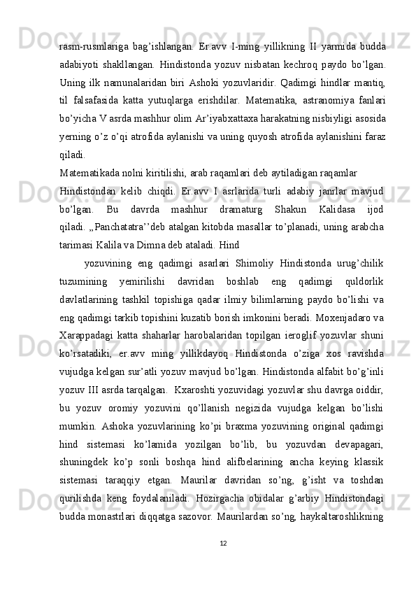 rasm-rusmlariga   bag’ishlangan.   Er.avv   I-ming   yillikning   II   yarmida   budda
adabiyoti   shakllangan.   Hindistonda   yozuv   nisbatan   kechroq   paydo   bo’lgan.
Uning   ilk   namunalaridan   biri   Ashoki   yozuvlaridir.   Qadimgi   hindlar   mantiq,
til   falsafasida   katta   yutuqlarga   erishdilar.   Matematika,   astranomiya   fanlari
bo’yicha V asrda mashhur olim Ar’iyabxattaxa harakatning nisbiyligi asosida
yerning o’z o’qi atrofida aylanishi va uning quyosh atrofida aylanishini faraz
qiladi.
Matematikada nolni kiritilishi, arab raqamlari deb aytiladigan raqamlar
Hindistondan   kelib   chiqdi.   Er.avv   I   asrlarida   turli   adabiy   janrlar   mavjud
bo’lgan.   Bu   davrda   mashhur   dramaturg   Shakun   Kalidasa   ijod
qiladi. ,,Panchatatra’’deb atalgan kitobda masallar to’planadi, uning arabcha
tarimasi Kalila va Dimna deb ataladi. Hind
yozuvining   eng   qadimgi   asarlari   Shimoliy   Hindistonda   urug’chilik
tuzumining   yemirilishi   davridan   boshlab   eng   qadimgi   quldorlik
davlatlarining   tashkil   topishiga   qadar   ilmiy   bilimlarning   paydo   bo’lishi   va
eng qadimgi tarkib topishini kuzatib borish imkonini beradi. Moxenjadaro va
Xarappadagi   katta   shaharlar   harobalaridan   topilgan   ieroglif   yozuvlar   shuni
ko’rsatadiki,   er.avv   ming   yillikdayoq   Hindistonda   o’ziga   xos   ravishda
vujudga kelgan sur’atli yozuv mavjud bo’lgan. Hindistonda alfabit bo’g’inli
yozuv III asrda tarqalgan.  Kxaroshti yozuvidagi yozuvlar shu davrga oiddir,
bu   yozuv   oromiy   yozuvini   qo’llanish   negizida   vujudga   kelgan   bo’lishi
mumkin.   Ashoka   yozuvlarining   ko’pi   braxma   yozuvining   original   qadimgi
hind   sistemasi   ko’lamida   yozilgan   bo’lib,   bu   yozuvdan   devapagari,
shuningdek   ko’p   sonli   boshqa   hind   alifbelarining   ancha   keying   klassik
sistemasi   taraqqiy   etgan.   Maurilar   davridan   so’ng,   g’isht   va   toshdan
qurilishda   keng   foydalaniladi.   Hozirgacha   obidalar   g’arbiy   Hindistondagi
budda monastrlari diqqatga sazovor. Maurilardan so’ng, haykaltaroshlikning
12 