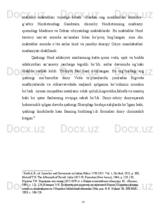 mahalliy   maktablari   vujudga   keladi.   Ulardan   eng   mashhurlari   shimoliy-
g’arbiy   Hindistondagi   Gandxara,   shimoliy   Hindistonning   markaziy
qismidagi Madxura va Dekan viloyatidagi maktablardir. Bu maktablar Hind
tasviriy   san’ati   asosida   an’analari   bilan   ko’proq   bog’langan.   Ana   shu
maktablar   asosida   o’rta   asrlar   hind   va   janubiy-sharqiy   Osiyo   mamlakatlari
madaniyati shakllandi.
Qadimgi   Hind   adabiyoti   asarlarining   katta   qismi   veda,   epik   va   budda
adabiyotlari   an’anaviy   janrlarga   tegishli   bo’lib,   asrlar   davomida   og’zaki
shaklda   yashab   keldi.   Tibbiyot   fani   ham   rivojlangan.   Bu   tog’risidagi   eng
qadimgi   ma’lumotlar   diniy   Veda   to’plamlarida,   jumladan   Rigveda
madhiyalarida   va   Atharvavedada   saqlanib   qolganini   ko’rishimiz   mumkin
bo’ladi. Aynan muqaddas matnlarni eslab qolish,lingvistika,falsafa va mantiq
kabi   bir   qator   fanlarning   rivojiga   sabab   bo’ldi.   Diniy-sehriy   dunyoqarash
hukmronlik qilgan davrda qadimgi Sharqdagi boshqa xalqlarda bo’lgani kabi,
qadimgi   hindularda   ham   fanning   boshlang’ich   formalari   diniy   chirmashib
ketgan. 4
4
  Keith A.B., ed. Speeches and Documents on Indian Policy 1750-1921. Vol. 1, Ox-ford, 1922, p. 383; 
Metcalf T.R. The Aftermath of Revolt.  India 1857-70. Princeton (New Jersey), 1964, p. 129, 133; 
Юрлова Т.Ф. Народное восстание 1857-1859 гг. в Индии и английское общество. М.: «Наука», 
1991, с. 121, 124; Комаров Э.Н. Политическое развитие независимой Индии. Основные формы, 
этапы и закономерности // Индия в глобальной политике. Отв. ред. Ф.Н. Юрлов. М.: ИВ РАН, 
2003, с. 186-226.
13 