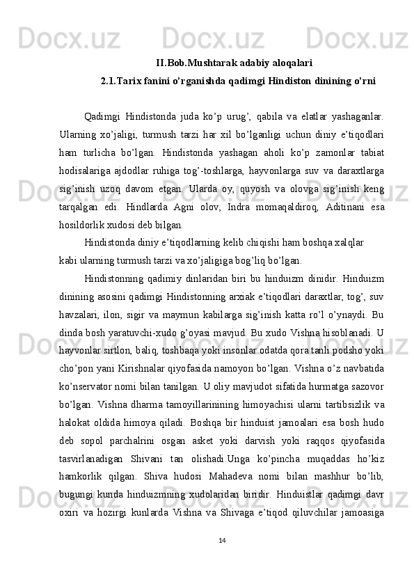 II.Bob. Mushtarak adabiy aloqalari
2.1.Tarix fanini o’rganishda qadimgi Hindiston dinining o’rni
Qadimgi   Hindistonda   juda   ko’p   urug’,   qabila   va   elatlar   yashaganlar.
Ularning   xo’jaligi,   turmush   tarzi   har   xil   bo’lganligi   uchun   diniy   e’tiqodlari
ham   turlicha   bo’lgan.   Hindistonda   yashagan   aholi   ko’p   zamonlar   tabiat
hodisalariga   ajdodlar   ruhiga   tog’-toshlarga,   hayvonlarga   suv   va   daraxtlarga
sig’inish   uzoq   davom   etgan.   Ularda   oy,   quyosh   va   olovga   sig’inish   keng
tarqalgan   edi.   Hindlarda   Agni   olov,   Indra   momaqaldiroq,   Aditinani   esa
hosildorlik xudosi deb bilgan.
Hindistonda diniy e’tiqodlarning kelib chiqishi ham boshqa xalqlar 
kabi ularning turmush tarzi va xo’jaligiga bog’liq bo’lgan.
Hindistonning   qadimiy   dinlaridan   biri   bu   hinduizm   dinidir.   Hinduizm
dinining asosini qadimgi Hindistonning arxiak e’tiqodlari daraxtlar, tog’, suv
havzalari,   ilon,   sigir   va   maymun   kabilarga   sig’inish   katta   ro’l   o’ynaydi.   Bu
dinda bosh yaratuvchi-xudo g’oyasi mavjud. Bu xudo Vishna hisoblanadi. U
hayvonlar sirtlon, baliq, toshbaqa yoki insonlar odatda qora tanli podsho yoki
cho’pon yani Kirishnalar qiyofasida namoyon bo’lgan. Vishna o’z navbatida
ko’nservator nomi bilan tanilgan. U oliy mavjudot sifatida hurmatga sazovor
bo’lgan.   Vishna   dharma   tamoyillarinining   himoyachisi   ularni   tartibsizlik   va
halokat   oldida   himoya   qiladi.   Boshqa   bir   hinduist   jamoalari   esa   bosh   hudo
deb   sopol   parchalrini   osgan   asket   yoki   darvish   yoki   raqqos   qiyofasida
tasvirlanadigan   Shivani   tan   olishadi.Unga   ko’pincha   muqaddas   ho’kiz
hamkorlik   qilgan.   Shiva   hudosi   Mahadeva   nomi   bilan   mashhur   bo’lib,
bugungi   kunda   hinduizmning   xudolaridan   biridir.   Hinduistlar   qadimgi   davr
oxiri   va   hozirgi   kunlarda   Vishna   va   Shivaga   e’tiqod   qiluvchilar   jamoasiga
14 