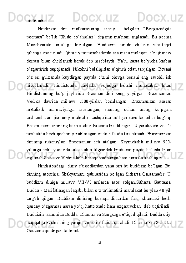 bo’linadi.
Hinduizm   dini   mafkurasining   asosiy     belgilari   “Bxagavadgita
poemasi”   bo’lib   “Xudo   qo’shiqlari”   degamn   ma’noni   anglatadi.   Bu   poema
Maxabxarata   tarkibiga   kiritilgan.   Hinduizm   dinida   cheksiz   sabr-toqat
qilishga chaqiriladi. Ijtimoiy munosabatlarda asa inson muloqati o’z ijtimoiy
doirasi   bilan   cheklanish   kerak   deb   hisoblaydi.   Ya’ni   kasta   bo’yicha   kasbni
o’zgartirish taqiqlanadi. Nikohni bolaligidan o’qitish odati tarqalgan. Bevani
o’z   eri   gulxanida   kuydirgan   paytda   o’zini   olovga   berishi   eng   savobli   ish
hisoblanadi.   Hindistonda   davlatlar   vujudga   kelishi   munosabati   bilan
Hindistonning   ko’p   joylarida   Braxman   dini   keng   yoyilgan.   Braxmanizm
Vedika   davrida   mil.avv   1500-yildan   boshlangan.   Braxmanizm   asosan
metafizik   ma’naviyatga   asoslangan,   shuning   uchun   uning   ko’pgina
tushunchalari   jismoniy   muhitdan   tashqarida   bo’lgan   savollar   bilan   bog’liq.
Braxmanizm dinining bosh xudosi Braxma hisoblangan. U yaratuvchi va o’z
navbatida hech qachon yaratilmagan xudo sifatida tan olinadi. Braxmanizm
dinining   ruhoniylari   Braxmanlar   deb   atalgan.   Keyinchalik   mil.avv   500-
yillarga kelib yuqorida ta’kidlab o’tilganidek hinduizm paydo bo’lishi bilan
sig’inish Shiva va Vishna kabi boshqa xudolarga ham qaratila boshlagan.
Hindistondagi   diniy e’tiqodlardan yana biri bu buddizm bo’lgan. Bu
dinning   asoschisi   Shakyamuni   qabilasidan   bo’lgan   Sitharta   Gautamadir.   U
buddizm   diniga   mil.avv   VII-VI   asrlarda   asos   solgan.Sitharta   Gautama
Budda - Marifatlangan laqabi bilan o’z ta’limotini mamlakat bo’ylab 40 yil
targ’ib   qilgan.   Buddizm   dinining   boshqa   dinlardan   farqi   shundaki   hech
qanday o’zgarmas narsa yo’q, hatto xudo ham ozgaruvchan   deb uqtiriladi.
Buddizin  zaminida Budda  Dharma va Sangxaga e’tiqod qiladi. Budda oliy
haqiqatga etishishning yorqin timsoli sifatida qaraladi. Dharma esa Sitharta
Gautama qoldirgan ta’limot.
15 