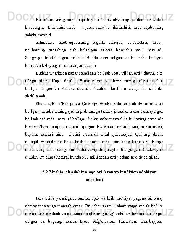 Bu   ta’limotning   eng   qisqa   bayoni   “to’rt   oliy   haqiqat”dan   ibirat   deb
hisoblagan.   Birinchisi   azob   –   uqubat   mavjud,   ikkinchisi,   azob-uqubatning
sababi mavjud,
uchinchisi,   azob-uqubatning   tugashi   mavjud,   to’rtinchisi,   azob-
uqubatning   tugashiga   olib   keladigan   sakkiz   bosqichli   yo’li   mavjud.
Sangxaga   to’xtaladigan   bo’lsak   Budda   asos   solgan   va   hozircha   faoliyat
ko’rsatib kelayotgan rohiblar jamoasidir.
Buddizm tarixiga nazar soladigan bo’lsak 2500 yildan ortiq davrni o’z
ichiga   oladi.   Unga   dastlab   Braxmanizm   va   Jaynizmning   ta’siri   kuchli
bo’lgan.   Imperator   Ashoka   davrida   Buddizm   kuchli   mustaqil   din   sifatida
shakllanadi.
Shuni   aytib   o’tish   joizki   Qadimgi   Hindistonda   ko’plab   dinlar   mavjud
bo’lgan. Hindistonning qadimgi dinlariga tarixiy jihatdan nazar tashlaydigan
bo’lsak qadimdan mavjud bo’lgan dinlar nafaqat avval balki hozirgi zamonda
ham ma’lum darajada saqlanib qolgan. Bu dinlarning urf-odati, marosimlari,
bayram   kunlari   hind     aholisi   o’rtasida   amal   qilinmoqda.   Qadimgi   dinlar
nafaqat   Hindistonda   balki   boshqa   hududlarda   ham   keng   tarqalgan.   Bunga
misol tariqasida hozirgi kunda dunyoviy dinga aylanib ulgurgan Buddaviylik
dinidir. Bu dinga hozirgi kunda 500 milliondan ortiq odamlar e’tiqod qiladi.
2.2.Mushtarak adabiy aloqalari (eron va hindiston adabiyoti
misolida)
Fors   tilida   yaratilgan   mumtoz   epik   va   lirik   she’riyat   yagona   bir   xalq
namoyandalariga   mansub   emas.   Bu   jahonshumul   ahamiyatga   molik   badiiy
meros turli qardosh va qondosh xalqlarning ulug‘ vakillari tomonidan barpo
etilgan   va   bugungi   kunda   Eron,   Afg‘oniston,   Hindiston,   Ozarbayjon,
16 