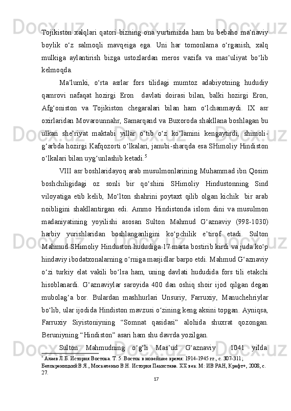 Tojikiston   xalqlari   qatori   bizning   ona   yurtimizda   ham   bu   bebaho   ma’naviy
boylik   o‘z   salmoqli   mavqeiga   ega.   Uni   har   tomonlama   o‘rganish,   xalq
mulkiga   aylantirish   bizga   ustozlardan   meros   vazifa   va   mas’uliyat   bo‘lib
kelmoqda.
Ma’lumki,   o‘rta   asrlar   fors   tilidagi   mumtoz   adabiyotning   hududiy
qamrovi   nafaqat   hozirgi   Eron     davlati   doirasi   bilan,   balki   hozirgi   Eron,
Afg‘oniston   va   Tojikiston   chegaralari   bilan   ham   o‘lchanmaydi.   IX   asr
oxirlaridan Movarounnahr, Samarqand va Buxoroda shakllana boshlagan bu
ulkan   she’riyat   maktabi   yillar   o‘tib   o‘z   ko‘lamini   kengaytirdi,   shimoli-
g‘arbda hozirgi Kafqozorti o‘lkalari, janubi-sharqda esa SHimoliy Hindiston
o‘lkalari bilan uyg‘unlashib ketadi. 5
VIII asr boshlaridayoq arab musulmonlarining Muhammad ibn Qosim
boshchiligidagi   oz   sonli   bir   qo‘shini   SHimoliy   Hindustonning   Sind
viloyatiga   etib   kelib,   Mo‘lton   shahrini   poytaxt   qilib   olgan   kichik     bir   arab
noibligini   shakllantirgan   edi.   Ammo   Hindistonda   islom   dini   va   musulmon
madaniyatining   yoyilishi   asosan   Sulton   Mahmud   G‘aznaviy   (998-1030)
harbiy   yurishlaridan   boshlanganligini   ko‘pchilik   e’tirof   etadi.   Sulton
Mahmud SHimoliy Hinduston hududiga 17 marta bostirib kirdi va juda ko‘p
hindaviy ibodatxonalarning o‘rniga masjidlar barpo etdi. Mahmud G‘aznaviy
o‘zi   turkiy   elat   vakili   bo‘lsa   ham,   uning   davlati   hududida   fors   tili   etakchi
hisoblanardi.   G‘aznaviylar   saroyida   400   dan   oshiq   shoir   ijod   qilgan   degan
mubolag‘a   bor.   Bulardan   mashhurlari   Unsuriy,   Farruxiy,   Manuchehriylar
bo‘lib, ular ijodida Hindiston mavzusi o‘zining keng aksini topgan. Ayniqsa,
Farruxiy   Siyistoniyning   “Somnat   qasidasi”   alohida   shuxrat   qozongan.
Beruniyning “Hindiston” asari ham shu davrda yozilgan.
Sulton   Mahmudning   o‘g‘li   Mas’ud   G‘aznaviy     1041   yilda
5
  Алаев Л.Б. История Востока. Т. 5: Восток в новейшее время: 1914-1945 гг., с. 307-311; 
Белокреницкий В.Я., Москаленко В.Н. История Пакистана. XX век. М: ИВ РАН, Крафт+, 2008, с. 
27.
17 