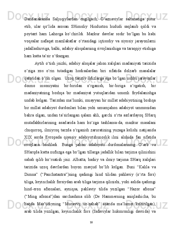 Dandanakanda   Saljuqiylardan   engilgach,   G‘aznaviylar   saltanatiga   putur
etib,   ular   qo‘lida   asosan   SHimoliy   Hinduston   hududi   saqlanib   qoldi   va
poytaxt   ham   Lahorga   ko‘chirildi.   Mazkur   davrlar   sodir   bo‘lgan   bu   kabi
voqealar   nafaqat   mamlakatlar   o‘rtasidagi   iqtisodiy   va   siyosiy   jarayonlarni
jadallashuviga, balki, adabiy aloqalarning rivojlanishiga va taraqqiy etishiga
ham katta ta’sir o‘tkazgan.
Aytib o‘tish joizki, adabiy aloqalar jahon xalqlari madaniyati tarixida
o‘ziga   xos   o‘rin   tutadigan   hodisalardan   biri   sifatida   dolzarb   masalalar
qatoridan o‘rin olgan.   Uzoq tarixiy ildizlarga ega bo‘lgan ushbu jarayonlar
doimo   insoniyatni   bir-biridan   o‘rganish,   bir-biriga   o‘rgatish,   bir
madaniyatning   boshqa   bir   madaniyat   yutuqlaridan   unumli   foydalanishga
undab kelgan. Tarixdan ma’lumki, muayyan bir millat adabiyotining boshqa
bir   millat   adabiyot   durdonlari   bilan   yoki   umumjahon   adabiyot   ummonidan
bahra olgan, undan ta’sirlangan qalam ahli, garchi o‘rta asrlardayoq SHarq
mutafakkirlarining   asarlarida   ham   ko‘zga   tashlansa-da,   mazkur   masalani
chuqurroq,   ilmiyroq   tarzda   o‘rganish   zaruratining   yuzaga   kelishi   natijasida
XIX   asrda   Evropada   qiyosiy   adabiyotshunoslik   ilmi   alohida   fan   sifatida
rivojlana   boshladi.   Bunga   jahon   adabiyoti   durdonalarining   G‘arb   va
SHarqda katta nufuzga ega bo‘lgan tillarga jadallik bilan tarjima qilinishini
sabab   qilib   ko‘rsatish   joiz.   Albatta,   badiiy   va   ilmiy   tarjima   SHarq   xalqlari
tarixida   uzoq   davrlardan   buyon   mavjud   bo‘lib   kelgan.   Buni   “Kalila   va
Dimna”   (“Panchatantra”)ning   qadimgi   hind   tilidan   pahlaviy   (o‘rta   fors)
tiliga, keyinchalik forsiydan arab tiliga tarjima qilinishi, yoki aslida qadimgi
hind-eron   afsonalari,   ayniqsa,   pahlaviy   tilida   yozilgan   “Hazor   afsona”
(“Ming   afsona”)dan   sarchashma   olib   (De   Hammerning   aniqlashicha,   bu
haqda   Mas’udiyning   “Muravvij   uz-zahab”   asarida   ma’lumot   keltirilgan),
arab   tilida   yozilgan,   keyinchalik   fors   (Safaviylar   hukmronligi   davrida)   va
18 