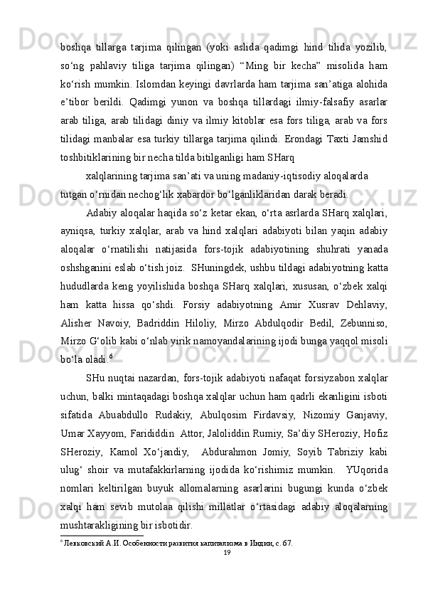 boshqa   tillarga   tarjima   qilingan   (yoki   aslida   qadimgi   hind   tilida   yozilib,
so‘ng   pahlaviy   tiliga   tarjima   qilingan)   “Ming   bir   kecha”   misolida   ham
ko‘rish mumkin. Islomdan keyingi davrlarda ham tarjima san’atiga alohida
e’tibor   berildi.   Qadimgi   yunon   va   boshqa   tillardagi   ilmiy-falsafiy   asarlar
arab tiliga,  arab tilidagi  diniy va  ilmiy  kitoblar  esa  fors tiliga,  arab va fors
tilidagi manbalar esa turkiy tillarga tarjima qilindi. Erondagi Taxti Jamshid
toshbitiklarining bir necha tilda bitilganligi ham SHarq
xalqlarining tarjima san’ati va uning madaniy-iqtisodiy aloqalarda 
tutgan o‘rnidan nechog‘lik xabardor bo‘lganliklaridan darak beradi.
Adabiy aloqalar haqida so‘z ketar ekan, o‘rta asrlarda SHarq xalqlari,
ayniqsa,   turkiy   xalqlar,   arab   va   hind   xalqlari   adabiyoti   bilan   yaqin   adabiy
aloqalar   o‘rnatilishi   natijasida   fors-tojik   adabiyotining   shuhrati   yanada
oshshganini eslab o‘tish joiz.  SHuningdek, ushbu tildagi adabiyotning katta
hududlarda   keng   yoyilishida   boshqa   SHarq   xalqlari,   xususan,   o‘zbek   xalqi
ham   katta   hissa   qo‘shdi.   Forsiy   adabiyotning   Amir   Xusrav   Dehlaviy,
Alisher   Navoiy,   Badriddin   Hiloliy,   Mirzo   Abdulqodir   Bedil,   Zebunniso,
Mirzo G‘olib kabi o‘nlab yirik namoyandalarining ijodi bunga yaqqol misoli
bo‘la oladi. 6
SHu nuqtai nazardan, fors-tojik adabiyoti nafaqat forsiyzabon xalqlar
uchun, balki mintaqadagi boshqa xalqlar uchun ham qadrli ekanligini isboti
sifatida   Abuabdullo   Rudakiy,   Abulqosim   Firdavsiy,   Nizomiy   Ganjaviy,
Umar Xayyom, Farididdin  Attor, Jaloliddin Rumiy, Sa’diy SHeroziy, Hofiz
SHeroziy,   Kamol   Xo‘jandiy,     Abdurahmon   Jomiy,   Soyib   Tabriziy   kabi
ulug‘   shoir   va   mutafakkirlarning   ijodida   ko‘rishimiz   mumkin.     YUqorida
nomlari   keltirilgan   buyuk   allomalarning   asarlarini   bugungi   kunda   o‘zbek
xalqi   ham   sevib   mutolaa   qilishi   millatlar   o‘rtasidagi   adabiy   aloqalarning
mushtarakligining bir isbotidir.
6
  Левковский А.И. Особенности развития капитализма в Индии, с. 67.
19 