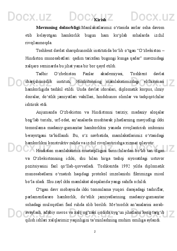 Kirish
Mavzuning   dolzarbligi: Mamlakatlarimiz   o rtasida   asrlar   osha   davomʻ
etib   kelayotgan   hamkorlik   bugun   ham   ko plab   sohalarda   izchil
ʻ
rivojlanmoqda.
Toshkent davlat sharqshunoslik institutida bo lib o tgan “O zbekiston –
ʻ ʻ ʻ
Hindiston  munosabatlari:  qadim  tarixdan  bugungi  kunga  qadar”  mavzuidagi
xalqaro seminarda bu jihat yana bir bor qayd etildi.
Tadbir   O zbekiston   Fanlar   akademiyasi,   Toshkent   davlat	
ʻ
sharqshunoslik   instituti,   Hindistonning   mamlakatimizdagi   elchixonasi
hamkorligida   tashkil   etildi.   Unda   davlat   idoralari,   diplomatik   korpus,   ilmiy
doiralar,   do stlik   jamiyatlari   vakillari,   hindshunos   olimlar   va   tadqiqotchilar	
ʻ
ishtirok etdi.
Anjumanda   O zbekiston   va   Hindistonni   tarixiy,   madaniy   aloqalar	
ʻ
bog lab   turishi,   urf-odat,   an analarda   mushtarak   jihatlarning   mavjudligi   ikki	
ʻ ʼ
tomonlama   madaniy-gumanitar   hamkorlikni   yanada   rivojlantirish   imkonini
berayotgani   ta kidlandi.   Bu,   o z   navbatida,   mamlakatlarimiz   o rtasidagi	
ʼ ʻ ʻ
hamkorlikni konstruktiv ruhda va izchil rivojlantirishga xizmat qilayotir.
Hindiston   mamlakatimiz   mustaqilligini   birinchilardan   bo lib   tan   olgan	
ʻ
va   O zbekistonning   ichki,   shu   bilan   birga   tashqi   siyosatdagi   ustuvor	
ʻ
pozitsiyasini   faol   qo llab-quvvatladi.   Toshkentda   1992   yilda   diplomatik	
ʻ
munosabatlarni   o rnatish   haqidagi   protokol   imzolanishi   fikrimizga   misol	
ʻ
bo la oladi. Shu zayl ikki mamlakat aloqalarida yangi sahifa ochildi.	
ʻ
O tgan   davr   mobaynida   ikki   tomonlama   yuqori   darajadagi   tashriflar,	
ʻ
parlamentlararo   hamkorlik,   do stlik   jamiyatlarining   madaniy-gumanitar	
ʻ
sohadagi   muloqotlari   faol   ruhda   olib   borildi.   Me morlik   an analarini   asrab-	
ʼ ʼ
avaylash, adabiy meros va xalq og zaki ijodida uyg un jihatlarni keng targ ib	
ʻ ʻ ʻ
qilish ishlari xalqlarimiz yaqinligini ta minlashning muhim omiliga aylandi.	
ʼ
2