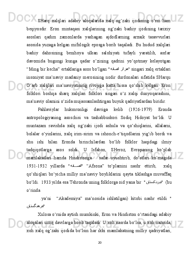 SHarq   xalqlari   adabiy   aloqalarida   xalq   og‘zaki   ijodining   o‘rni   ham
beqiyosdir.   Eron   mintaqasi   xalqlarining   og‘zaki   badiiy   ijodining   tarixiy
asoslari   qadim   zamonlarda   yashagan   ajdodlarning   arxaik   tasavvurlari
asosida   yuzaga   kelgan   mifologik   eposga   borib   taqaladi.   Bu   hudud   xalqlari
badiiy   dahosining   benihoya   ulkan   salohiyati   tufayli   yaratilib,   asrlar
davomida   bugungi   kunga   qadar   o‘zining   qadrini   yo‘qotmay   kelayotgan
“Ming bir kecha” ertaklariga asos bo‘lgan " رازه هناسفا " singari xalq ertaklari
insoniyat   ma’naviy   madaniy   merosining   nodir   durdonalari   sifatida   SHarqu
G‘arb   xalqlari   ma’naviyatining   rivojiga   katta   hissa   qo‘shib   kelgan.   Eron
folklori   boshqa   sharq   xalqlari   folklori   singari   o‘z   xalqi   dunyoqarashini,
ma’naviy olamini o‘zida mujassamlashtirgan buyuk qadriyatlardan biridir.
Pahlaviylar   hukmronligi   davriga   kelib   (1926-1979)   Eronda
antropologiyaning   asoschisi   va   tashabbuskori   Sodiq   Hidoyat   bo‘ldi.   U
muntazam   ravishda   xalq   og‘zaki   ijodi   ashula   va   qo‘shiqlarini,   allalarni,
bolalar   o‘yinlarini,   xalq   irim-sirim   va   ishonch-e’tiqodlarini   yig‘ib   bordi   va
shu   ishi   bilan   Eronda   birinchilardan   bo‘lib   folklor   haqidagi   ilmiy
tadqiqotlarga   asos   soldi.   U   Isfahon,   SHeroz,   Evropaning   ko‘plab
mamlakatlari   hamda   Hindistonga       safar   uyushtirib,   do‘stlari   ko‘magida
1931-1932   yillarda   " هنا???سفا "   “Afsona”   to‘plamini   nashr   ettirib,     xalq
qo‘shiqlari   bo‘yicha   milliy   ma’naviy   boyliklarini   qayta   tiklashga   muvaffaq
bo‘ldi.  1933 yilda esa Tehronda uning folklorga oid yana bir  " ناتسکنرین "  (bu
o‘rinda 
  .ya’ni     “Akademiya”   ma’nosida   ishlatilgan)   kitobi   nashr   etildi   "
ناتسگنهرف "
Xulosa o‘rnida aytish mumkinki, Eron va Hindiston o‘rtasidagi adabiy
aloqalari uzoq davrlarga borib taqaladi. U xoh nasrda bo‘lsa, u xoh nazmda,
xoh   xalq   og‘zaki   ijodida   bo‘lsin   har   ikki   mamlakatning   milliy   qadriyatlari,
20 