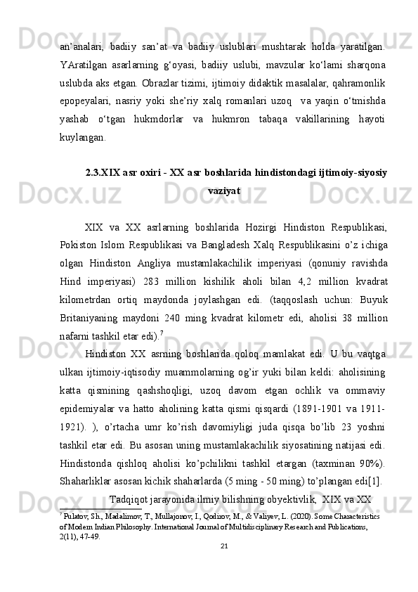 an’analari,   badiiy   san’at   va   badiiy   uslublari   mushtarak   holda   yaratilgan.
YAratilgan   asarlarning   g‘oyasi,   badiiy   uslubi,   mavzular   ko‘lami   sharqona
uslubda aks etgan. Obrazlar tizimi, ijtimoiy didaktik masalalar, qahramonlik
epopeyalari,   nasriy   yoki   she’riy   xalq   romanlari   uzoq     va   yaqin   o‘tmishda
yashab   o‘tgan   hukmdorlar   va   hukmron   tabaqa   vakillarining   hayoti
kuylangan.
2.3.XIX asr oxiri - XX asr boshlarida hindistondagi ijtimoiy-siyosiy
vaziyat
XIX   va   XX   asrlarning   boshlarida   Hozirgi   Hindiston   Respublikasi,
Pokiston   Islom   Respublikasi   va   Bangladesh   Xalq   Respublikasini   o’z   ichiga
olgan   Hindiston   Angliya   mustamlakachilik   imperiyasi   (qonuniy   ravishda
Hind   imperiyasi)   283   million   kishilik   aholi   bilan   4,2   million   kvadrat
kilometrdan   ortiq   maydonda   joylashgan   edi.   (taqqoslash   uchun:   Buyuk
Britaniyaning   maydoni   240   ming   kvadrat   kilometr   edi,   aholisi   38   million
nafarni tashkil etar edi). 7
Hindiston   XX   asrning   boshlarida   qoloq   mamlakat   edi.   U   bu   vaqtga
ulkan   ijtimoiy-iqtisodiy   muammolarning   og’ir   yuki   bilan   keldi:   aholisining
katta   qismining   qashshoqligi,   uzoq   davom   etgan   ochlik   va   ommaviy
epidemiyalar   va   hatto   aholining   katta   qismi   qisqardi   (1891-1901   va   1911-
1921).   ),   o’rtacha   umr   ko’rish   davomiyligi   juda   qisqa   bo’lib   23   yoshni
tashkil etar edi. Bu asosan uning mustamlakachilik siyosatining natijasi edi.
Hindistonda   qishloq   aholisi   ko’pchilikni   tashkil   etargan   (taxminan   90%).
Shaharliklar asosan kichik shaharlarda (5 ming - 50 ming) to’plangan edi[1].
Tadqiqot jarayonida ilmiy bilishning obyektivlik,  XIX va XX 
7
  Pulatov, Sh., Madalimov, T., Mullajonov, I., Qodirov, M., & Valiyev, L. (2020). Some Characteristics 
of Modern Indian Philosophy. International Journal of Multidisciplinary Research and Publications, 
2(11), 47-49.
21 