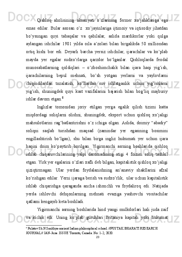 Qishloq   aholisining   aksariyati   o’zlarining   fermer   xo’jaliklariga   ega
emas   edilar.   Bular   asosan   o’z     xo’jayinlariga   ijtimoiy   va   iqtisodiy   jihatdan
bo’ysungan   quyi   tabaqalar   va   qabilalar,   aslida   mardikorlar   yoki   qulga
aylangan   ishchilar   1901   yilda   oila   a’zolari   bilan   birgalikda   50   milliondan
ortiq   kishi   bor   edi.   Deyarli   barcha   yersiz   ishchilar,   ijarachilar   va   ko’plab
mayda   yer   egalar   sudxo’rlarga   qarzdor   bo‘lganlar.   Qishloqlarda   feodal
munosabatlarning   qoldiqlari   –   o’zboshimchalik   bilan   ijara   haqi   yig’ish,
ijarachilarning   bepul   mehnati,   bo’sh   yotgan   yerlarni   va   yaylovlarni
chiqindilardan   tozalatish,   ko’llardan   suv   ishlatganlik   uchun   yig’imlarni
yig’ish,   shuningdek   quyi   kast   vazifalarini   bajarish   bilan   bog’liq   majburiy
ishlar davom etgan. 8
Inglizlar   tomonidan   joriy   etilgan   yerga   egalik   qilish   tizimi   katta
miqdordagi   soliqlarni   olishni,   shuningdek,   eksport   uchun   qishloq   xo’jaligi
mahsulotlarini   rag’batlantirishni   o’z   ichiga   olgan.   Aslida,   doimiy   “abadiy”
soliqni   saqlab   turishdan   maqsad   (zamindar   yer   egasining   bosimini
engillashtirish   bo’lgan),   shu   bilan   birga   ingliz   hukumati   yer   uchun   ijara
haqini   doim   ko’paytirib   borilgan.   Yigirmanchi   asrning   boshlarida   qishloq
ishlab   chiqaruvchilarining   yalpi   daromadining   atigi   4   foizini   soliq   tashkil
etgan. Yirk yer egalarini o’zlari xafli deb bilgan, kapitalistik qishloq xo’jaligi
qiziqtirmagan.   Ular   yerdan   foydalanishning   an’anaviy   shakllarini   afzal
ko’rishgan edilar. Yerni ijaraga berish va sudxo’rlik,  ular uchun kapitalistik
ishlab   chiqarishga   qaraganda   ancha   ishonchli   va   foydaliroq   edi.   Natijada
yerda   ishlovchi   dehqonlarning   mehnati   evaziga   yashovchi   vositachilar
qatlami kengayib keta boshladi.
Yigirmanchi   asrning   boshlarida   hind   yangi   mulkdorlari   hali   juda   zaif
va   kichik   edi.   Uning   ko’plab   guruhlari   Britaniya   kapitali   yoki   hukumat
8
  Pulatov Sh.N.Sankhya-ancient Indian philosophical school. //PUSTAK BHARATI RESEARCH 
JOURNAL// JAN-June. ISSUE Toronto, Canada. No: 1-2, 2020.
23 