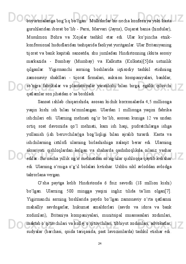 buyurtmalariga bog’liq bo’lgan.  Mulkdorlar bir necha konfessiya yoki kasta
guruhlaridan iborat bo’lib - Parsi, Marvari (Jayns), Gujarat bania (hindular),
Musulmon   Bohra   va   Xojalar   tashkil   etar   edi.   Ular   ko’pincha   etnik-
konfessional hududlaridan tashqarida faoliyat yuritganlar. Ular Britaniyaning
tijorat   va   bank   kapitali   sanoatda,   shu   jumladan   Hindistonning   ikkita   asosiy
markazida   -   Bombay   (Mumbay)   va   Kalkutta   (Kolkata)[5]da   ustunlik
qilganlar.   Yigirmanchi   asrning   boshlarida   iqtisodiy   tashkil   etishning
zamonaviy   shakllari   -   tijorat   firmalari,   auksion   kompaniyalari,   banklar,
so’ngra   fabrikalar   va   plantatsiyalar   yaratilishi   bilan   birga,   egalik   qiluvchi
qatlamlar son jihatdan o’sa boshladi.
Sanoat   ishlab   chiqarishida,   asosan   kichik   korxonalarda   4,5   millionga
yaqin   kishi   ish   bilan   ta’minlangan.   Ulardan   1   millionga   yaqini   fabrika
ishchilari   edi.   Ularning   mehnati   og’ir   bo’lib,   asosan   kuniga   12   va   undan
ortiq   soat   davomida   qo’l   mehnati,   kam   ish   haqi,   pudratchilarga   ishga
yollanish   (ish   beruvchilar)ga   bog’liqligi   bilan   ajralib   turardi.   Kasta   va
ishchilarning   ixtilofi   ularning   birlashishiga   xalaqit   berar   edi.   Ularning
aksariyati   qishloqlardan   kelgan   va   shaharda   qashshoqlikda   oilasiz   yashar
edilar. Bir necha yillik og’ir mehnatdan so’ng ular qishloqqa qaytib kelishar
edi.   Ularning   o’rniga   o’g’il   bolalari   ketishar.   Ushbu   sikl   avloddan   avlodga
takrorlana vergan.
O’sha   paytga   kelib   Hindistonda   6   foiz   savodli   (18   million   kishi)
bo’lgan.   Ularning   500   mingga   yaqini   ingliz   tilida   ta’lim   olgan[7].
Yigirmanchi   asrning   boshlarida   paydo   bo’lgan   zamonaviy   o’rta   qatlamni
mahalliy   savdogarlar,   hukumat   amaldorlari   (savdo   va   idora   va   bank
xodimlari),   Britaniya   kompaniyalari,   munitsipal   muassasalari   xodimlari,
maktab o’qituvchilari va kollej o’qituvchilari, tibbiyot xodimlari, advokatlar,
sudyalar   (barchasi,   qoida   tariqasida,   past   lavozimlarda)   tashkil   etishar   edi.
24 