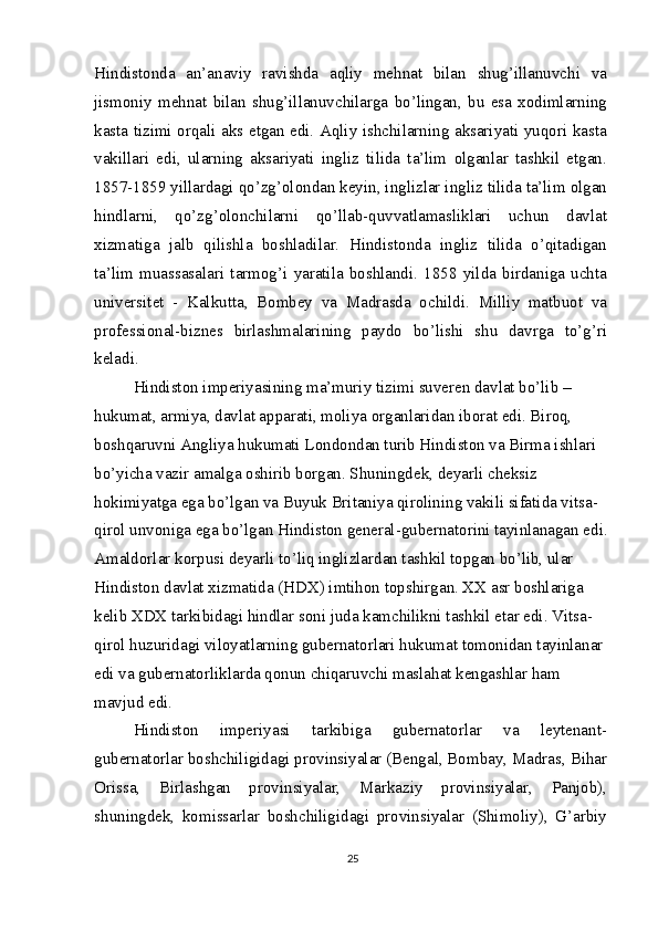 Hindistonda   an’anaviy   ravishda   aqliy   mehnat   bilan   shug’illanuvchi   va
jismoniy   mehnat   bilan   shug’illanuvchilarga   bo’lingan,   bu   esa   xodimlarning
kasta tizimi orqali aks etgan edi. Aqliy ishchilarning aksariyati yuqori kasta
vakillari   edi,   ularning   aksariyati   ingliz   tilida   ta’lim   olganlar   tashkil   etgan.
1857-1859 yillardagi qo’zg’olondan keyin, inglizlar ingliz tilida ta’lim olgan
hindlarni,   qo’zg’olonchilarni   qo’llab-quvvatlamasliklari   uchun   davlat
xizmatiga   jalb   qilishla   boshladilar.   Hindistonda   ingliz   tilida   o’qitadigan
ta’lim   muassasalari   tarmog’i   yaratila   boshlandi.   1858   yilda   birdaniga   uchta
universitet   -   Kalkutta,   Bombey   va   Madrasda   ochildi.   Milliy   matbuot   va
professional-biznes   birlashmalarining   paydo   bo’lishi   shu   davrga   to’g’ri
keladi.
Hindiston imperiyasining ma’muriy tizimi suveren davlat bo’lib – 
hukumat, armiya, davlat apparati, moliya organlaridan iborat edi. Biroq, 
boshqaruvni Angliya hukumati Londondan turib Hindiston va Birma ishlari 
bo’yicha vazir amalga oshirib borgan. Shuningdek, deyarli cheksiz 
hokimiyatga ega bo’lgan va Buyuk Britaniya qirolining vakili sifatida vitsa-
qirol unvoniga ega bo’lgan Hindiston general-gubernatorini tayinlanagan edi.
Amaldorlar korpusi deyarli to’liq inglizlardan tashkil topgan bo’lib, ular 
Hindiston davlat xizmatida (HDX) imtihon topshirgan. XX asr boshlariga 
kelib XDX tarkibidagi hindlar soni juda kamchilikni tashkil etar edi. Vitsa- 
qirol huzuridagi viloyatlarning gubernatorlari hukumat tomonidan tayinlanar 
edi va gubernatorliklarda qonun chiqaruvchi maslahat kengashlar ham 
mavjud edi.
Hindiston   imperiyasi   tarkibiga   gubernatorlar   va   leytenant-
gubernatorlar boshchiligidagi provinsiyalar (Bengal, Bombay, Madras, Bihar
Orissa,   Birlashgan   provinsiyalar,   Markaziy   provinsiyalar,   Panjob),
shuningdek,   komissarlar   boshchiligidagi   provinsiyalar   (Shimoliy),   G’arbiy
25 