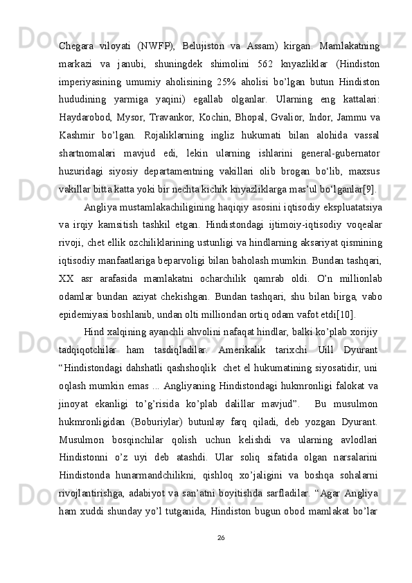 Chegara   viloyati   (NWFP),   Belujiston   va   Assam)   kirgan.   Mamlakatning
markazi   va   janubi,   shuningdek   shimolini   562   knyazliklar   (Hindiston
imperiyasining   umumiy   aholisining   25%   aholisi   bo’lgan   butun   Hindiston
hududining   yarmiga   yaqini)   egallab   olganlar.   Ularning   eng   kattalari:
Haydarobod, Mysor, Travankor, Kochin, Bhopal, Gvalior, Indor, Jammu va
Kashmir   bo’lgan.   Rojaliklarning   ingliz   hukumati   bilan   alohida   vassal
shartnomalari   mavjud   edi,   lekin   ularning   ishlarini   general-gubernator
huzuridagi   siyosiy   departamentning   vakillari   olib   brogan   bo‘lib,   maxsus
vakillar bitta katta yoki bir nechta kichik knyazliklarga mas’ul bo‘lganlar[9].
Angliya mustamlakachiligining haqiqiy asosini iqtisodiy ekspluatatsiya
va   irqiy   kamsitish   tashkil   etgan.   Hindistondagi   ijtimoiy-iqtisodiy   voqealar
rivoji, chet ellik ozchiliklarining ustunligi va hindlarning aksariyat qismining
iqtisodiy manfaatlariga beparvoligi bilan baholash mumkin. Bundan tashqari,
XX   asr   arafasida   mamlakatni   ocharchilik   qamrab   oldi.   O’n   millionlab
odamlar   bundan   aziyat   chekishgan.   Bundan   tashqari,   shu   bilan   birga,   vabo
epidemiyasi boshlanib, undan olti milliondan ortiq odam vafot etdi[10].
Hind xalqining ayanchli ahvolini nafaqat hindlar, balki ko’plab xorijiy
tadqiqotchilar   ham   tasdiqladilar.   Amerikalik   tarixchi   Uill   Dyurant
“Hindistondagi dahshatli qashshoqlik   chet el hukumatining siyosatidir, uni
oqlash mumkin emas ... Angliyaning Hindistondagi hukmronligi falokat va
jinoyat   ekanligi   to’g’risida   ko’plab   dalillar   mavjud”.     Bu   musulmon
hukmronligidan   (Boburiylar)   butunlay   farq   qiladi,   deb   yozgan   Dyurant.
Musulmon   bosqinchilar   qolish   uchun   kelishdi   va   ularning   avlodlari
Hindistonni   o’z   uyi   deb   atashdi.   Ular   soliq   sifatida   olgan   narsalarini
Hindistonda   hunarmandchilikni,   qishloq   xo’jaligini   va   boshqa   sohalarni
rivojlantirishga,   adabiyot   va   san’atni   boyitishda   sarfladilar.   “Agar   Angliya
ham xuddi shunday yo’l tutganida, Hindiston bugun obod mamlakat bo’lar
26 