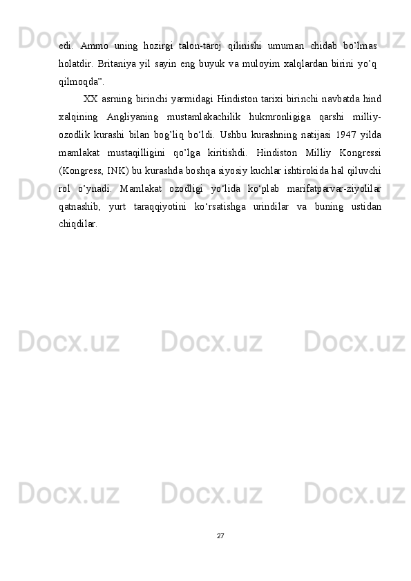 edi.   Ammo   uning   hozirgi   talon-taroj   qilinishi   umuman   chidab   bo’lmas
holatdir.   Britaniya   yil   sayin   eng   buyuk   va   muloyim   xalqlardan   birini   yo’q
qilmoqda”.
XX asrning birinchi yarmidagi Hindiston tarixi birinchi navbatda hind
xalqining   Angliyaning   mustamlakachilik   hukmronligiga   qarshi   milliy-
ozodlik   kurashi   bilan   bog’liq   bo‘ldi.   Ushbu   kurashning   natijasi   1947   yilda
mamlakat   mustaqilligini   qo’lga   kiritishdi.   Hindiston   Milliy   Kongressi
(Kongress, INK) bu kurashda boshqa siyosiy kuchlar ishtirokida hal qiluvchi
rol   o’ynadi.   Mamlakat   ozodligi   yo‘lida   ko‘plab   marifatparvar-ziyolilar
qatnashib,   yurt   taraqqiyotini   ko‘rsatishga   urindilar   va   buning   ustidan
chiqdilar.
27 