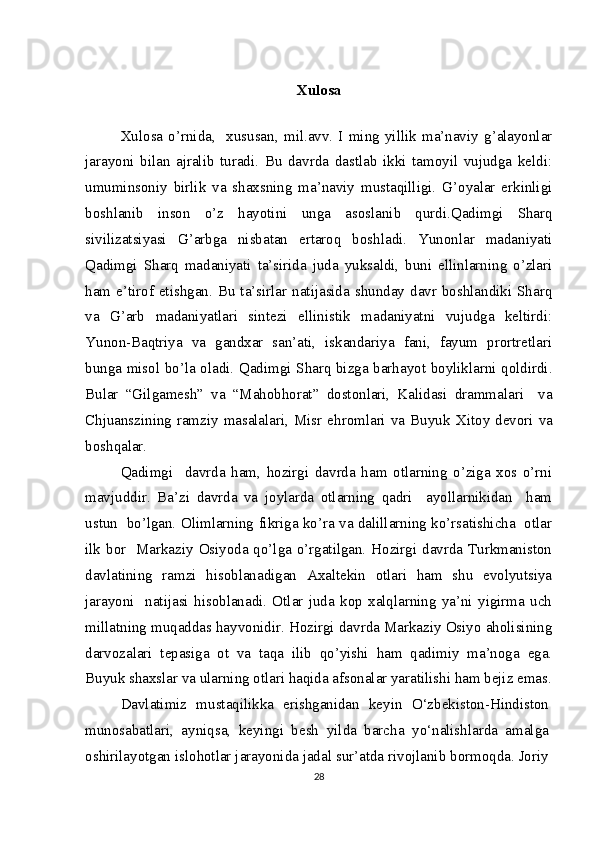 Xulosa
Xulosa   o’rnida,     xususan,   mil.avv.   I   ming   yillik   ma’naviy   g’alayonlar
jarayoni   bilan   ajralib   turadi.   Bu   davrda   dastlab   ikki   tamoyil   vujudga   keldi:
umuminsoniy   birlik   va   shaxsning   ma’naviy   mustaqilligi.   G’oyalar   erkinligi
boshlanib   inson   o’z   hayotini   unga   asoslanib   qurdi.Qadimgi   Sharq
sivilizatsiyasi   G’arbga   nisbatan   ertaroq   boshladi.   Yunonlar   madaniyati
Qadimgi   Sharq   madaniyati   ta’sirida   juda   yuksaldi,   buni   ellinlarning   o’zlari
ham  e’tirof  etishgan.  Bu ta’sirlar  natijasida shunday  davr  boshlandiki  Sharq
va   G’arb   madaniyatlari   sintezi   ellinistik   madaniyatni   vujudga   keltirdi:
Yunon-Baqtriya   va   gandxar   san’ati,   iskandariya   fani,   fayum   prortretlari
bunga misol bo’la oladi. Qadimgi Sharq bizga barhayot boyliklarni qoldirdi.
Bular   “Gilgamesh”   va   “Mahobhorat”   dostonlari,   Kalidasi   drammalari     va
Chjuanszining ramziy masalalari, Misr ehromlari va Buyuk   Х itoy devori va
boshqalar.
Qadimgi     davrda   ham,   hozirgi   davrda   ham   otlarning   o’ziga   xos   o’rni
mavjuddir.   Ba’zi   davrda   va   joylarda   otlarning   qadri     ayollarnikidan     ham
ustun  bo’lgan. Olimlarning fikriga ko’ra va dalillarning ko’rsatishicha   otlar
ilk bor   Markaziy Osiyoda qo’lga o’rgatilgan. Hozirgi davrda Turkmaniston
davlatining   ramzi   hisoblanadigan   Axaltekin   otlari   ham   shu   evolyutsiya
jarayoni     natijasi   hisoblanadi.   Otlar   juda   kop   xalqlarning   ya’ni   yigirma   uch
millatning muqaddas hayvonidir. Hozirgi davrda Markaziy Osiyo aholisining
darvozalari   tepasiga   ot   va   taqa   ilib   qo’yishi   ham   qadimiy   ma’noga   ega.
Buyuk shaxslar va ularning otlari haqida afsonalar yaratilishi ham bejiz emas.
Davlatimiz   mustaqilikka   erishganidan   keyin   O‘zbekiston-Hindiston
munosabatlari,   ayniqsa,   keyingi   besh   yilda   barcha   yo‘nalishlarda   amalga
oshirilayotgan islohotlar jarayonida jadal sur’atda rivojlanib bormoqda. Joriy
28 