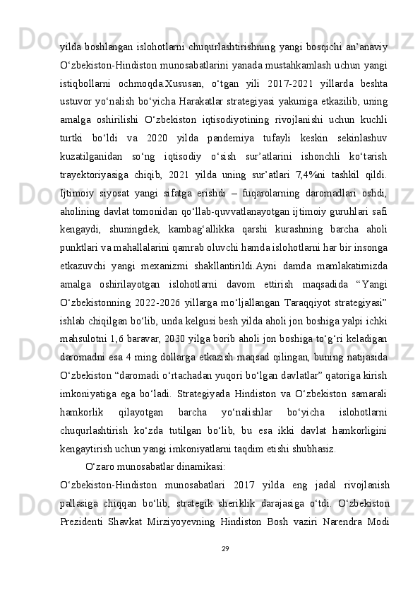 yilda boshlangan islohotlarni chuqurlashtirishning yangi bosqichi an’anaviy
O‘zbekiston-Hindiston munosabatlarini yanada mustahkamlash uchun yangi
istiqbollarni   ochmoqda.Xususan,   o‘tgan   yili   2017-2021   yillarda   beshta
ustuvor yo‘nalish bo‘yicha Harakatlar strategiyasi yakuniga   е tkazilib, uning
amalga   oshirilishi   O‘zbekiston   iqtisodiyotining   rivojlanishi   uchun   kuchli
turtki   bo‘ldi   va   2020   yilda   pandemiya   tufayli   keskin   sekinlashuv
kuzatilganidan   so‘ng   iqtisodiy   o‘sish   sur’atlarini   ishonchli   ko‘tarish
trayektoriyasiga   chiqib,   2021   yilda   uning   sur’atlari   7,4%ni   tashkil   qildi.
Ijtimoiy   siyosat   yangi   sifatga   erishdi   –   fuqarolarning   daromadlari   oshdi,
aholining davlat tomonidan qo‘llab-quvvatlanayotgan ijtimoiy guruhlari safi
kengaydi,   shuningdek,   kambag‘allikka   qarshi   kurashning   barcha   aholi
punktlari va mahallalarini qamrab oluvchi hamda islohotlarni har bir insonga
е tkazuvchi   yangi   mexanizmi   shakllantirildi.Ayni   damda   mamlakatimizda
amalga   oshirilayotgan   islohotlarni   davom   ettirish   maqsadida   “Yangi
O‘zbekistonning   2022-2026   yillarga   mo‘ljallangan   Taraqqiyot   strategiyasi”
ishlab chiqilgan bo‘lib, unda kelgusi besh yilda aholi jon boshiga yalpi ichki
mahsulotni 1,6 baravar, 2030 yilga borib aholi jon boshiga to‘g‘ri keladigan
daromadni esa 4 ming dollarga   е tkazish  maqsad qilingan, buning natijasida
O‘zbekiston “daromadi o‘rtachadan yuqori bo‘lgan davlatlar” qatoriga kirish
imkoniyatiga   ega   bo‘ladi.   Strategiyada   Hindiston   va   O‘zbekiston   samarali
hamkorlik   qilayotgan   barcha   yo‘nalishlar   bo‘yicha   islohotlarni
chuqurlashtirish   ko‘zda   tutilgan   bo‘lib,   bu   esa   ikki   davlat   hamkorligini
kengaytirish uchun yangi imkoniyatlarni taqdim etishi shubhasiz.
O‘zaro munosabatlar dinamikasi:
O‘zbekiston-Hindiston   munosabatlari   2017   yilda   eng   jadal   rivojlanish
pallasiga   chiqqan   bo‘lib,   strategik   sheriklik   darajasiga   o‘tdi.   O‘zbekiston
Prezidenti   Shavkat   Mirziyoyevning   Hindiston   Bosh   vaziri   Narendra   Modi
29 