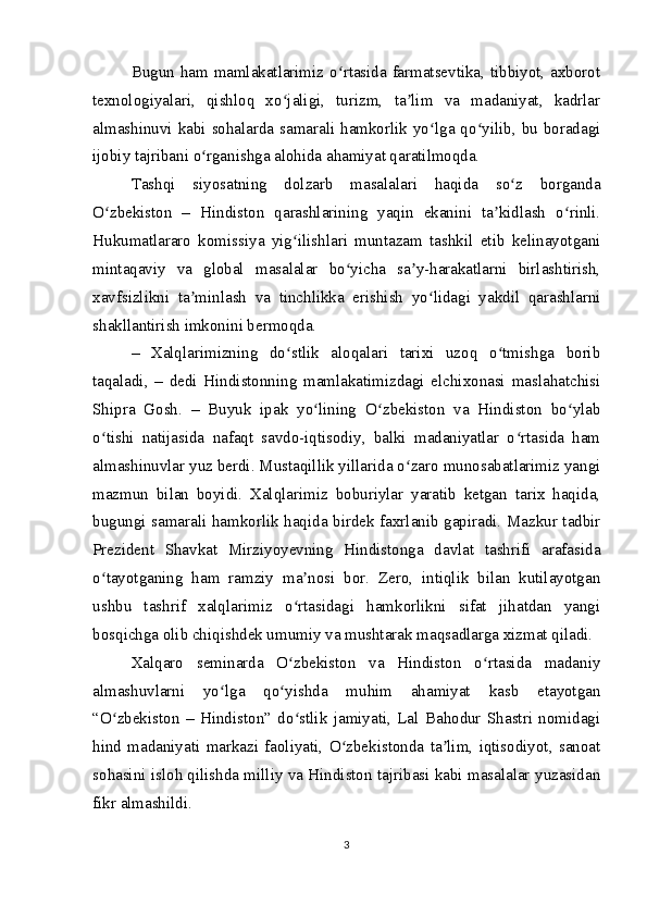 Bugun ham mamlakatlarimiz o rtasida farmatsevtika, tibbiyot, axborotʻ
texnologiyalari,   qishloq   xo jaligi,   turizm,   ta lim   va   madaniyat,   kadrlar	
ʻ ʼ
almashinuvi kabi sohalarda samarali hamkorlik yo lga qo yilib, bu boradagi	
ʻ ʻ
ijobiy tajribani o rganishga alohida ahamiyat qaratilmoqda.	
ʻ
Tashqi   siyosatning   dolzarb   masalalari   haqida   so z   borganda	
ʻ
O zbekiston   –   Hindiston   qarashlarining   yaqin   ekanini   ta kidlash   o rinli.	
ʻ ʼ ʻ
Hukumatlararo   komissiya   yig ilishlari   muntazam   tashkil   etib   kelinayotgani	
ʻ
mintaqaviy   va   global   masalalar   bo yicha   sa y-harakatlarni   birlashtirish,	
ʻ ʼ
xavfsizlikni   ta minlash   va   tinchlikka   erishish   yo lidagi   yakdil   qarashlarni	
ʼ ʻ
shakllantirish imkonini bermoqda.
–   Xalqlarimizning   do stlik   aloqalari   tarixi   uzoq   o tmishga   borib	
ʻ ʻ
taqaladi,   –   dedi   Hindistonning   mamlakatimizdagi   elchixonasi   maslahatchisi
Shipra   Gosh.   –   Buyuk   ipak   yo lining   O zbekiston   va   Hindiston   bo ylab	
ʻ ʻ ʻ
o tishi   natijasida   nafaqt   savdo-iqtisodiy,   balki   madaniyatlar   o rtasida   ham	
ʻ ʻ
almashinuvlar yuz berdi. Mustaqillik yillarida o zaro munosabatlarimiz yangi	
ʻ
mazmun   bilan   boyidi.   Xalqlarimiz   boburiylar   yaratib   ketgan   tarix   haqida,
bugungi samarali hamkorlik haqida birdek faxrlanib gapiradi. Mazkur tadbir
Prezident   Shavkat   Mirziyoyevning   Hindistonga   davlat   tashrifi   arafasida
o tayotganing   ham   ramziy   ma nosi   bor.   Zero,   intiqlik   bilan   kutilayotgan	
ʻ ʼ
ushbu   tashrif   xalqlarimiz   o rtasidagi   hamkorlikni   sifat   jihatdan   yangi	
ʻ
bosqichga olib chiqishdek umumiy va mushtarak maqsadlarga xizmat qiladi.
Xalqaro   seminarda   O zbekiston   va   Hindiston   o rtasida   madaniy
ʻ ʻ
almashuvlarni   yo lga   qo yishda   muhim   ahamiyat   kasb   etayotgan	
ʻ ʻ
“O zbekiston   –   Hindiston”   do stlik   jamiyati,   Lal   Bahodur   Shastri   nomidagi	
ʻ ʻ
hind   madaniyati   markazi   faoliyati,   O zbekistonda   ta lim,   iqtisodiyot,   sanoat	
ʻ ʼ
sohasini isloh qilishda milliy va Hindiston tajribasi kabi masalalar yuzasidan
fikr almashildi.
3 