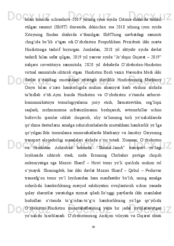 bilan   birinchi   uchrashuvi   2017   yilning   iyun   oyida   Ostona   shahrida   tashkil
etilgan   sammit   (ShHT)   doirasida,   ikkinchisi   esa   2018   yilning   iyun   oyida
Xitoyning   Sindao   shahrida   o‘tkazilgan   ShHTning   navbatdagi   sammiti
chog‘ida   bo‘lib   o‘tgan   edi.O‘zbekiston   Respublikasi   Prezidenti   ikki   marta
Hindistonga   tashrif   buyurgan.   Jumladan,   2018   yil   oktyabr   oyida   davlat
tashrifi  bilan  safar  qilgan,  2019  yil  yanvar  oyida  “Jo‘shqin  Gujarat  –  2019”
xalqaro   investitsiya   sammitida,   2020   yil   dekabrda   O‘zbekiston-Hindiston
virtual   sammitida  ishtirok   etgan.   Hindiston   Bosh   vaziri   Narendra  Modi   ikki
davlat   o‘rtasidagi   mustahkam   strategik   sheriklik   Hindistonning   Markaziy
Osiyo   bilan   o‘zaro   hamkorligida   muhim   ahamiyat   kasb   etishini   alohida
ta’kidlab   o‘tdi.Ayni   kunda   Hindiston   va   O‘zbekiston   o‘rtasida   axborot-
kommunikatsiya   texnologiyalarini   joriy   etish,   farmatsevtika,   sog‘liqni
saqlash,   mehmonxona   infratuzilmasini   boshqarish,   avtomobillar   uchun
butlovchi   qismlar   ishlab   chiqarish,   oliy   ta’limning   turli   yo‘nalishlarida
qo‘shma dasturlarni amalga oshirishsohalarida mustahkam hamkorlik yo‘lga
qo‘yilgan.Ikki   tomonlama   munosabatlarda   Markaziy   va   Janubiy   Osiyoning
transport   aloqadorligi   masalalari   alohida   o‘rin   tutadi.   Xususan,   O‘zbekiston
va   Hindiston   Ashxobod   bitimida,   “Shimol-Janub”   transport   yo‘lagi
loyihasida   ishtirok   etadi,   unda   Eronning   Chobahor   portiga   chiqish
imkoniyatiga   ega   Mozori   Sharif   –   Hirot   temir   yo‘li   qurilishi   muhim   rol
o‘ynaydi.   Shuningdek,   har   ikki   davlat   Mozori   Sharif   –   Qobul   –   Peshovar
transafg‘on   temir   yo‘l   loyihasidan   ham   manfaatdor   bo‘lib,   uning   amalga
oshirilishi   hamkorlikning   mavjud   salohiyatini   rivojlantirish   uchun   yanada
qulay   sharoitlar   yaratishga   xizmat   qiladi.So‘nggi   paytlarda   ikki   mamlakat
hududlari   o‘rtasida   to‘g‘ridan-to‘g‘ri   hamkorlikning   yo‘lga   qo‘yilishi
O‘zbekiston-Hindiston   munosabatlarining   yana   bir   jadal   rivojlanayotgan
yo‘nalishi   hisoblanadi.   O‘zbekistonning   Andijon   viloyati   va   Gujarat   shtati
30 