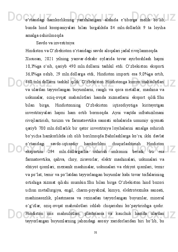 o‘rtasidagi   hamkorlikning   yaxshilangani   alohida   e’tiborga   molik   bo‘lib,
bunda   hind   kompaniyalari   bilan   birgalikda   84   mln.dollarlik   9   ta   loyiha
amalga oshirilmoqda
Savdo va investitsiya:
Hindiston va O‘zbekiston o‘rtasidagi savdo aloqalari jadal rivojlanmoqda.
Xususan,   2021   yilning   yanvar-dekabr   oylarida   tovar   ayirboshlash   hajmi
10,3%ga   o‘sib,   qariyb   490   mln.dollarni   tashkil   etdi.   O‘zbekiston   eksporti
36,8%ga   oshib,   29   mln.dollarga   е tdi,   Hindiston   importi   esa   9,0%ga   ortib,
460 mln.dollarni tashkil  qildi.  O‘zbekiston Hindistonga  kimyo  mahsulotlari
va   ulardan   tayyorlangan   buyumlarni,   rangli   va   qora   metallar,   mashina   va
uskunalar,   oziq-ovqat   mahsulotlari   hamda   xizmatlarni   eksport   qildi.Shu
bilan   birga,   Hindistonning   O‘zbekiston   iqtisodiyotiga   kiritayotgan
investitsiyalari   hajmi   ham   ortib   bormoqda.   Ayni   vaqtda   infratuzilmani
rivojlantirish,   turizm   va   farmatsevtika   sanoati   sohalarida   umumiy   qiymati
qariyb   700   mln.dollarlik   bir   qator   investitsiya   loyihalarini   amalga   oshirish
bo‘yicha   hamkorlikda   ish   olib   borilmoqda.Baholashlarga   ko‘ra,   ikki   davlat
o‘rtasidagi   savdo-iqtisodiy   hamkorlikni   chuqurlashtirish   Hindiston
eksportini   294   mln.dollargacha   oshirish   imkonini   beradi,   bu   esa
farmatsevtika,   qahva,   choy,   ziravorlar;   elektr   mashinalari,   uskunalari   va
ehtiyot   qismlari;   mexanik   mashinalar,   uskunalari   va   ehtiyot   qismlari;   temir
va po‘lat; temir va po‘latdan tayyorlangan buyumlar kabi tovar toifalarining
ortishiga   xizmat   qilishi   mumkin.Shu   bilan   birga   O‘zbekiston   hind   bozori
uchun   metallurgiya,   е ngil,   charm-poyabzal,   kimyo,   elektrotexnika   sanoati,
mashinasozlik,   plastmassa   va   rezinadan   tayyorlangan   buyumlar,   mineral
o‘g‘itlar,   oziq-ovqat   mahsulotlari   ishlab   chiqarishni   ko‘paytirishga   qodir.
Hindiston   mis   mahsulotlari,   plastmassa   va   kauchuk   hamda   ulardan
tayyorlangan   buyumlarning   jahondagi   asosiy   xaridorlaridan   biri   bo‘lib,   bu
31 