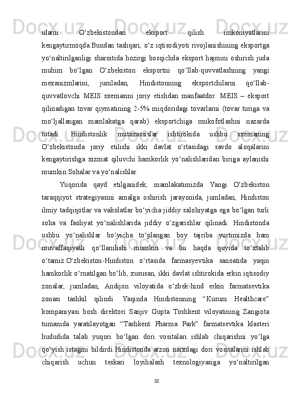 ularni   O‘zbekistondan   eksport   qilish   imkoniyatlarini
kengaytirmoqda.Bundan tashqari, o‘z iqtisodiyoti rivojlanishining eksportga
yo‘naltirilganligi  sharoitida  hozirgi  bosqichda  eksport  hajmini oshirish  juda
muhim   bo‘lgan   O‘zbekiston   eksportni   qo‘llab-quvvatlashning   yangi
mexanizmlarini,   jumladan,   Hindistonning   eksportchilarni   qo‘llab-
quvvatlovchi   MEIS   sxemasini   joriy   etishdan   manfaatdor.   MEIS   –   eksport
qilinadigan   tovar   qiymatining   2-5%   miqdoridagi   tovarlarni   (tovar   turiga   va
mo‘ljallangan   mamlakatga   qarab)   eksportchiga   mukofotlashni   nazarda
tutadi.   Hindistonlik   mutaxassislar   ishtirokida   ushbu   sxemaning
O‘zbekistonda   joriy   etilishi   ikki   davlat   o‘rtasidagi   savdo   aloqalarini
kengaytirishga   xizmat   qiluvchi   hamkorlik   yo‘nalishlaridan   biriga   aylanishi
mumkin.Sohalar va yo‘nalishlar
Yuqorida   qayd   etilganidek,   mamlakatimizda   Yangi   O‘zbekiston
taraqqiyot   strategiyasini   amalga   oshirish   jarayonida,   jumladan,   Hindiston
ilmiy tadqiqotlar va vakolatlar bo‘yicha jiddiy salohiyatga ega bo‘lgan turli
soha   va   faoliyat   yo‘nalishlarida   jiddiy   o‘zgarishlar   qilinadi.   Hindistonda
ushbu   yo‘nalishlar   bo‘yicha   to‘plangan   boy   tajriba   yurtimizda   ham
muvaffaqiyatli   qo‘llanilishi   mumkin   va   bu   haqda   quyida   to‘xtalib
o‘tamiz.O‘zbekiston-Hindiston   o‘rtasida   farmasyevtika   sanoatida   yaqin
hamkorlik o‘rnatilgan bo‘lib, xususan, ikki davlat ishtirokida erkin iqtisodiy
zonalar,   jumladan,   Andijon   viloyatida   o‘zbek-hind   erkin   farmatsevtika
zonasi   tashkil   qilindi.   Yaqinda   Hindistonning   “Kusum   Healthcare”
kompaniyasi   bosh   direktori   Sanjiv   Gupta   Toshkent   viloyatining   Zangiota
tumanida   yaratilayotgan   “Tashkent   Pharma   Park”   farmatsevtika   klasteri
hududida   talab   yuqori   bo‘lgan   dori   vositalari   ishlab   chiqarishni   yo‘lga
qo‘yish   istagini   bildirdi.Hindistonda   arzon   narxdagi   dori   vositalarini   ishlab
chiqarish   uchun   teskari   loyihalash   texnologiyasiga   yo‘naltirilgan
32 