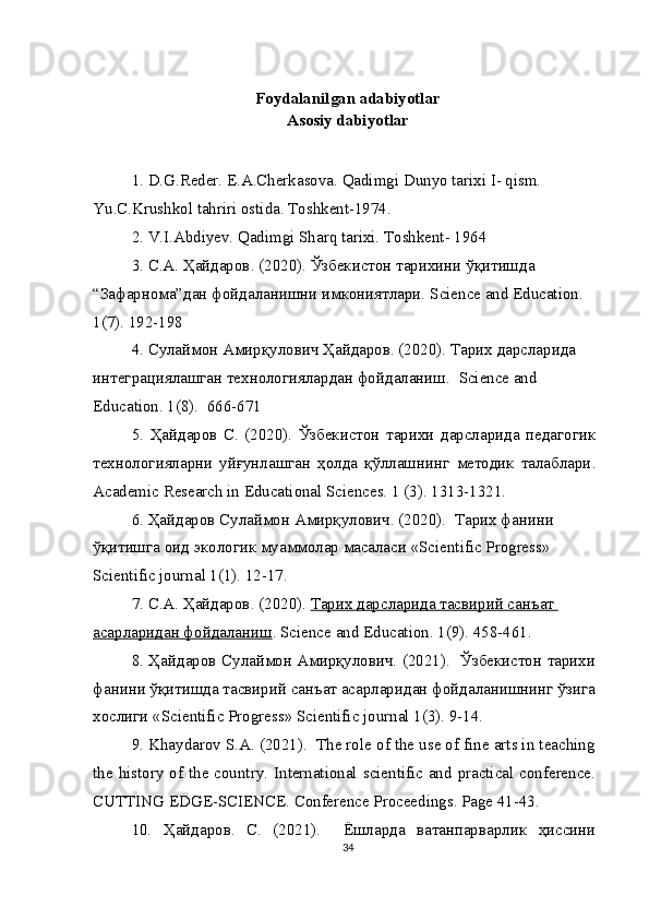 Foydalanilgan adabiyotlar
Asosiy dabiyotlar
1. D.G.Reder. E.A.Cherkasova. Qadimgi Dunyo tarixi I- qism. 
Yu.C.Krushkol tahriri ostida. Toshkent-1974.
2. V.I.Abdiyev. Qadimgi Sharq tarixi. Toshkent- 1964
3.  С . А .  Ҳайдаров . (2020).  Ўзбекистон тарихини ўқитишда 
“Зафарнома”дан фойдаланишни имкониятлари.  Science and Education. 
1(7). 192-198
4.  Сулаймон   Амирқулович   Ҳайдаров . (2020).  Тарих дарсларида 
интеграциялашган технологиялардан фойдаланиш.   Science and 
Education. 1(8).  666-671
5.   Ҳайдаров   С .   (2020).   Ўзбекистон   тарихи   дарсларида   педагогик
технологияларни   уйғунлашган   ҳолда   қўллашнинг   методик   талаблари .
Academic Research in Educational Sciences. 1 (3). 1313-1321.
6.  Ҳайдаров   Сулаймон   Амирқулович . (2020).   Тарих   фанини  
ўқитишга   оид   экологик   муаммолар   масаласи  «Scientific Progress» 
Scientific journal 1(1). 12-17.
7.  С . А .  Ҳайдаров . (2020).  Тарих дарсларида тасвирий санъат 
асарларидан фойдаланиш .  Science   and   Education . 1(9). 458-461.
8. Ҳайдаров Сулаймон Амирқулович. (2021).   Ўзбекистон тарихи
фанини ўқитишда тасвирий санъат асарларидан фойдаланишнинг ўзига
хослиги « Scientific   Progress »  Scientific   journal  1(3).  9-14.
9. Khaydarov S.A. (2021).  The role of the use of fine arts in teaching
the history of the country. International scientific and practical conference.
CUTTING EDGE-SCIENCE. Conference Proceedings. Page 41-43.
10.   Ҳайдаров .   С .   (2021).     Ёшларда   ватанпарварлик   ҳиссини
34 