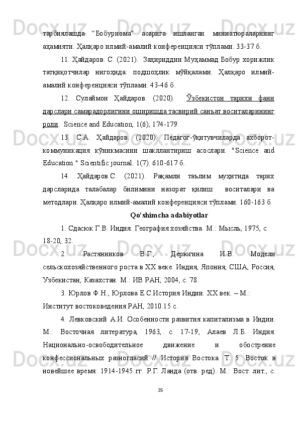 тарбиялашда   “ Бобурнома ”   асарига   ишланган   миниатюраларнинг
аҳамияти .  Ҳалқаро   илмий - амалий   конференцияси   тўплами . 33-37  б .
11.   Ҳайдаров .  С . (2021).    Заҳириддин   Муҳаммад   Бобур   хорижлик
татқиқотчилар   нигоҳида :   подшоҳлик   мўйқалами .   Ҳалқаро   илмий -
амалий   конференцияси   тўплами . 43-46  б .
12.   Сулаймон   Ҳайдаров .   (2020).     Ўзбекистон         тарихи         фани   
дарслари        самарадорлигини        оширишда        тасвирий        санъат        воситаларининг   
роли .  Science and Education, 1(6), 174-179.
13.   С . А .   Ҳайдаров .   (2020).   Педагог-ўқитувчиларда   ахборот-
коммуникация   кўникмасини   шакллантириш   асослари.   " Science   and
Education ."  Scientific   journal . 1(7). 610-617 б.
14.   Ҳайдаров.С.   (2021).   Рақамли   таълим   муҳитида   тарих
дарсларида   талабалар   билимини   назорат   қилиш     воситалари   ва
методлари. Ҳалқаро илмий-амалий конференцияси тўплами. 160-163 б.
Qo ’ shimcha   adabiyotlar
1.   Сдасюк Г.В. Индия. География хозяйства. М.: Мысль, 1975, с. 
18-20, 32.
2.   Растянников   В.Г.,   Дерюгина   И.В.   Модели
сельскохозяйственного роста в ХХ веке. Индия, Япония, США, Россия,
Узбекистан, Казахстан. М.: ИВ РАН, 2004, с. 78.
3.   Юрлов Ф.Н., Юрлова Е.С.История Индии. ХХ век. – М.: 
Институт востоковедения РАН, 2010.15 с.
4.   Левковский   А.И.  Особенности  развития  капитализма  в  Индии.
М.:   Восточная   литература,   1963,   с.   17-19;   Алаев   Л.Б.   Индия:
Национально-освободительное   движение   и   обострение
конфессиональных   разногласий   //   История   Востока.   Т.   5.   Восток   в
новейшее   время:   1914-1945   гг.   Р.Г.   Ланда   (отв.   ред).   М.:   Вост.   лит.,   с.
35 