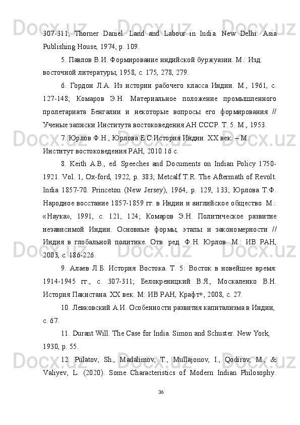 307-311;   Thorner   Daniel .   Land   and   Labour   in   India.   New   Delhi:   Asia
Publishing House, 1974, p. 109.
5.   Павлов В.И. Формирование индийской буржуазии. М.: Изд. 
восточной литературы, 1958, с. 175, 278, 279.
6.   Гордон   Л.А.   Из   истории   рабочего   класса   Индии.   М.,   1961,   с.
127-148;   Комаров   Э.Н.   Материальное   положение   промышленного
пролетариата   Бенгалии   и   некоторые   вопросы   его   формирования   //
Ученые записки Института востоковедения АН СССР. Т. 5. М., 1953.
7.   Юрлов Ф.Н., Юрлова Е.С.История Индии. ХХ век. – М.: 
Институт востоковедения РАН, 2010.16 с.
8.   Keith   A.B.,   ed.   Speeches   and   Documents   on   Indian   Policy   1750-
1921. Vol. 1, Ox-ford, 1922, p. 383; Metcalf T.R. The Aftermath of Revolt.
India   1857-70.   Princeton   (New   Jersey),   1964,   p.   129,   133;   Юрлова   Т.Ф.
Народное восстание 1857-1859 гг. в Индии и английское общество. М.:
«Наука»,   1991,   с.   121,   124;   Комаров   Э.Н.   Политическое   развитие
независимой   Индии.   Основные   формы,   этапы   и   закономерности   //
Индия   в   глобальной   политике.   Отв.   ред.   Ф.Н.   Юрлов.   М.:   ИВ   РАН,
2003, с. 186-226.
9.   Алаев   Л.Б.   История   Востока.   Т.   5:   Восток   в   новейшее   время:
1914-1945   гг.,   с.   307-311;   Белокреницкий   В.Я.,   Москаленко   В.Н.
История Пакистана. XX век. М: ИВ РАН, Крафт+, 2008, с. 27.
10.   Левковский А.И. Особенности развития капитализма в Индии, 
с. 67.
11.   Durant Will. The Case for India. Simon and Schuster. New York, 
1930, p. 55.
12.   Pulatov,   Sh.,   Madalimov,   T.,   Mullajonov,   I.,   Qodirov,   M.,   &
Valiyev,   L.   (2020).   Some   Characteristics   of   Modern   Indian   Philosophy.
36 