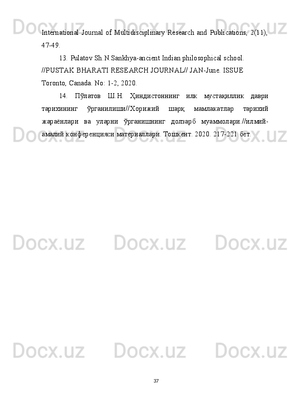 International Journal of Multidisciplinary Research and Publications, 2(11),
47-49.
13.   Pulatov Sh.N.Sankhya-ancient Indian philosophical school. 
//PUSTAK BHARATI RESEARCH JOURNAL// JAN-June. ISSUE 
Toronto, Canada. No: 1-2, 2020.
14.   Пўлатов   Ш . Н .   Ҳиндистоннинг   илк   мустақиллик   даври
тарихининг   ўрганилиши // Хорижий   шарқ   мамлакатлар   тарихий
жараёнлари   ва   уларни   ўрганишнинг   долзарб   муаммолари .// илмий -
амалий   конференцияси   материаллари .  Тошкент. 2020. 217-221 бет.
37