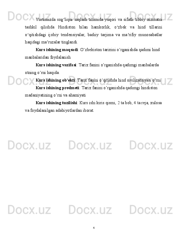 Yurtimizda  sog liqni  saqlash   tizimida  yuqori  va  sifatli  tibbiy  xizmatniʻ
tashkil   qilishda   Hindiston   bilan   hamkorlik,   o zbek   va   hind   tillarini	
ʻ
o qitishdagi   ijobiy   tendensiyalar,   badiiy   tarjima   va   ma rifiy   munosabatlar	
ʻ ʼ
haqidagi ma ruzalar tinglandi.	
ʼ
Kurs ishining maqsadi : O’zbekiston tаriхini o’rganishda qadimi hind 
manbalaridan foydalanish
Kurs ishining vazifasi : Tarix fanini o’rganishda qadimgi manbalarda 
otning o’rni haqida.
Kurs ishining ob'ekti : Tarix fanini o’qitishda hind sivilizatsiyasi o’rni
Kurs ishining predmeti : Tarix fanini o’rganishda qadimgi hindiston 
madaniyatining o’rni va ahamiyati
Kurs ishining tuzilishi : Kurs ishi kiris qismi, 2 ta bob, 4 ta reja, xulosa
va foydalanilgan adabiyotlardan iborat. 
4 