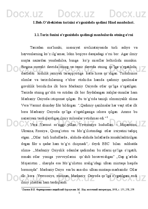 I.Bob.O’zbekiston  tаriхi ni o’rganishda qadimi Hind manbalari .
1.1.Tarix fanini o’rganishda qadimgi manbalarda otning o’rni
Tarixdan   ma’lumki,   insoniyat   sivilizatsiyasida   turli   ashyo   va
hayvonlarning ko’z ilg’amas, lekin beqiyos darajadagi o’rni bor. Agar ilmiy
nuqtai   nazardan   yondashilsa,   bunga     ko’p   misollar   keltirilishi   mumkin.
Birgina   mezolit   davrida   itning   va   temir   davrida   otning   qo’lga   o’rgatilishi,
dastlabki     kishilik   jamiyati   taraqqiyotiga     katta   hissa   qo’shgan.   Turkshunos
olimlar   va   tarixchilarning   e’tibor   etishicha   hamda   qadimiy   qazilmalar
guvohlik   berishicha   ilk   bora   Markaziy   Osiyoda   otlar   qo’lga   o’rgatilgan.
Tarixda   otning   go’shti   va   sutidan   ilk   bor   foydalangan   xalqlar-xunnlar   ham
Markaziy   Osiyoda   istiqomat   qilgan.   Bu   to’g’rida   taniqli   olmoniyalik   olima
Vera Varmut shunday fikr bildirgan: “,Qadimiy qazilmalar har vaqt otlar ilk
bora   Markaziy   Osiyoda   qo’lga   o’rgatilganiga   ishora   qilgan.   Ammo   bu
nazariyani tasdiqlaydigan ilmiy xulosalar yetishmas edi.” 1
Vera   Varmut   so’nggi   yillari   Yevroosiyo   hududlari   –   Mojariston,
Ukraina, Rossiya , Qozog’iston   va   Mo’g’ilistondagi   otlar   irsiyatini tadqiq
etgan. ,,Otlar  turli hududlarda , alohida-alohida holatlarda xonakilashtirilgan
degan   fikr   u   qadar   ham   to’g’ri   chiqmadi”,-   deydi   BBC     bilan     suhbatda
olima-   ,,Markaziy   Osiyolik   odamlar qadimdan   bu otlarni qo’lga   o’rgatib,
xonaki   otlar     yoniga     yovvoyilarini     qo’shib   boraverishgan”   ,,Gap   g’arbda
Mojariston   ,   sharqda   esa   Mo’g’uliston   oralig’idagi   ulkan   mintaqa   haqida
bormoqda”. Markaziy Osiyo  esa bu ana shu  ulkan mintaqa markazidir. Otlar
ilk    bora   Yevroosiyo, xususan,  Markaziy    Osiyoda  qo’lga o’rgatilgani  endi
ilmiy jihatdan ham tasdiqlandi.
1
  Павлов В.И. Формирование индийской буржуазии. М.: Изд. восточной литературы, 1958, с. 175, 278, 279.
5 