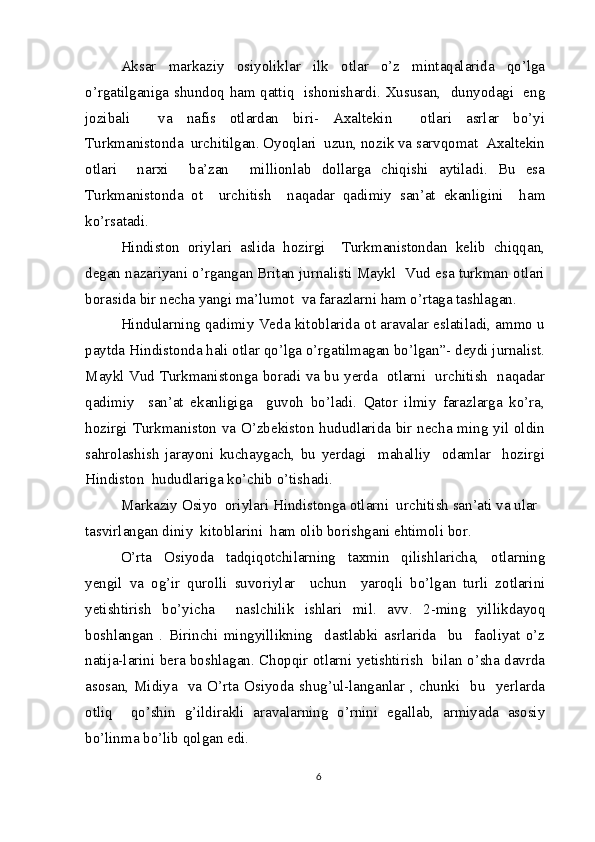 Aksar   markaziy   osiyoliklar   ilk   otlar   o’z   mintaqalarida   qo’lga
o’rgatilganiga shundoq ham qattiq   ishonishardi. Xususan,   dunyodagi   eng
jozibali     va   nafis   otlardan   biri-   Axaltekin     otlari   asrlar   bo’yi
Turkmanistonda  urchitilgan. Oyoqlari  uzun, nozik va sarvqomat  Axaltekin
otlari     narxi     ba’zan     millionlab   dollarga   chiqishi   aytiladi.   Bu   esa
Turkmanistonda   ot     urchitish     naqadar   qadimiy   san’at   ekanligini     ham
ko’rsatadi.
Hindiston   oriylari   aslida   hozirgi     Turkmanistondan   kelib   chiqqan,
degan nazariyani o’rgangan Britan jurnalisti Maykl  Vud esa turkman otlari
borasida bir necha yangi ma’lumot  va farazlarni ham o’rtaga tashlagan.
Hindularning qadimiy Veda kitoblarida ot aravalar eslatiladi, ammo u
paytda Hindistonda hali otlar qo’lga o’rgatilmagan bo’lgan”- deydi jurnalist.
Maykl Vud Turkmanistonga boradi va bu yerda   otlarni   urchitish   naqadar
qadimiy     san’at   ekanligiga     guvoh   bo’ladi.   Qator   ilmiy   farazlarga   ko’ra,
hozirgi Turkmaniston va O’zbekiston hududlarida bir necha ming yil oldin
sahrolashish   jarayoni   kuchaygach,   bu   yerdagi     mahalliy     odamlar     hozirgi
Hindiston  hududlariga ko’chib o’tishadi.
Markaziy Osiyo  oriylari Hindistonga otlarni  urchitish san’ati va ular 
tasvirlangan diniy  kitoblarini  ham olib borishgani ehtimoli bor.
O’rta   Osiyoda   tadqiqotchilarning   taxmin   qilishlaricha,   otlarning
yengil   va   og’ir   qurolli   suvoriylar     uchun     yaroqli   bo’lgan   turli   zotlarini
yetishtirish   bo’yicha     naslchilik   ishlari   mil.   avv.   2-ming   yillikdayoq
boshlangan   .   Birinchi   mingyillikning     dastlabki   asrlarida     bu     faoliyat   o’z
natija-larini bera boshlagan. Chopqir otlarni yetishtirish   bilan o’sha davrda
asosan,  Midiya   va  O’rta  Osiyoda shug’ul-langanlar  , chunki   bu   yerlarda
otliq     qo’shin   g’ildirakli   aravalarning   o’rnini   egallab,   armiyada   asosiy
bo’linma bo’lib qolgan edi.
6 