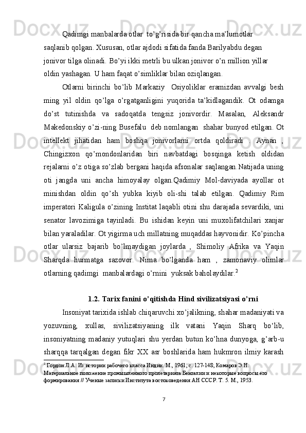 Qadimgi manbalarda otlar  to’g’risida bir qancha ma’lumotlar 
saqlanib qolgan. Xususan, otlar ajdodi sifatida fanda Barilyabdu degan 
jonivor tilga olinadi. Bo’yi ikki metrli bu ulkan jonivor o’n million yillar 
oldin yashagan. U ham faqat o’simliklar bilan oziqlangan.
Otlarni   birinchi   bo’lib   Markaziy     Osiyoliklar   eramizdan   avvalgi   besh
ming   yil   oldin   qo’lga   o’rgatganligini   yuqorida   ta’kidlagandik.   Ot   odamga
do’st   tutinishda   va   sadoqatda   tengsiz   jonivordir.   Masalan,   Aleksandr
Makedonskiy o’zi-ning Busefalu   deb nomlangan  shahar bunyod etilgan. Ot
intellekt   jihatidan   ham   boshqa   jonivorlarni   ortda   qoldiradi   .   Aynan   ,
Chingizxon   qo’mondonlaridan   biri   navbatdagi   bosqinga   ketish   oldidan
rejalarni o’z otiga so’zlab bergani haqida afsonalar saqlangan.Natijada uning
oti   jangda   uni   ancha   himoyalay   olgan.Qadimiy   Mol-daviyada   ayollar   ot
minishdan   oldin   qo’sh   yubka   kiyib   oli-shi   talab   etilgan.   Qadimiy   Rim
imperatori Kaligula o’zining Institat laqabli otini shu darajada sevardiki, uni
senator   lavozimiga   tayinladi.   Bu   ishidan   keyin   uni   muxolifatchilari   xanjar
bilan yaraladilar. Ot yigirma uch millatning muqaddas hayvonidir. Ko’pincha
otlar   ularsiz   bajarib   bo’lmaydigan   joylarda   ,   Shimoliy   Afrika   va   Yaqin
Sharqda   hurmatga   sazovor.   Nima   bo’lganda   ham   ,   zamonaviy   olimlar
otlarning qadimgi  manbalardagi o’rnini  yuksak baholaydilar. 2
1.2. Tarix fanini o’qitishda Hind sivilizatsiyasi o’rni
Insoniyat tarixida ishlab chiqaruvchi xo’jalikning, shahar madaniyati va
yozuvning,   xullas,   sivilizatsiyaning   ilk   vatani   Yaqin   Sharq   bo‘lib,
insoniyatning   madaniy   yutuqlari   shu   yerdan   butun   ko’hna   dunyoga,   g’arb-u
sharqqa   tarqalgan   degan   fikr   XX   asr   boshlarida   ham   hukmron   ilmiy   karash
2
  Гордон Л.А. Из истории рабочего класса Индии. М., 1961, с. 127-148; Комаров Э.Н. 
Материальное положение промышленного пролетариата Бенгалии и некоторые вопросы его 
формирования // Ученые записки Института востоковедения АН СССР. Т. 5. М., 1953.
7 