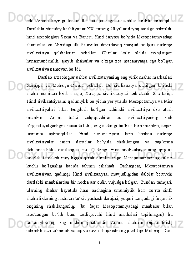 edi.   Ammo   keyingi   tadqiqotlar   bu   qarashga   tuzatishlar   kiritib   bormoqda.
Dastlabki shunday kashfiyotlar XX asrning 20-yillaridayoq amalga oshirildi:
hind arxeologlari Saxni va Banerji Hind daryosi bo‘yida Mesopotamiyadagi
shumerlar   va   Misrdagi   ilk   fir’avnlar   davridayoq   mavjud   bo‘lgan   qadimgi
sivilizatsiya   qoldiqlarini   ochdilar.   Olimlar   ko’z   oldida   rivojlangan
hunarmandchilik,   ajoyib   shaharlar   va   o’ziga   xos   madaniyatga   ega   bo’lgan
sivilizatsiya namoyon bo‘ldi.
Dastlab arxeologlar ushbu sivilizatsiyaning eng yirik shahar markazlari
Xarappa   va   Mohenjo-Daroni   ochdilar.   Bu   sivilizatsiya   ochilgan   birinchi
shahar   nomidan   kelib   chiqib,   Xarappa   sivilizatsiyasi   deb   ataldi.   Shu   tariqa
Hind sivilizatsiyasini qadimiylik bo‘yicha yer yuzida Mesopotamiya va Misr
sivilizatsiyalari   bilan   tengdosh   bo’lgan   uchinchi   sivilizatsiya   deb   atash
mumkin.   Ammo   ba’zi   tadqiqotchilar   bu   sivilizatsiyaning   endi
o‘rganilayotganligini nazarda tutib, eng qadimgi bo’lishi ham mumkin, degan
taxminni   aytmoqdalar.   Hind   sivilizatsiyasi   ham   boshqa   qadimgi
sivilizatsiyalar   qatori   daryolar   bo’yida   shakllangan   va   sug‘orma
dehqonchilikka   asoslangan   edi.   Qadimgi   Hind   sivilizatsiyasining   qirg’oq
bo’ylab   tarqalish   moyiligiga   qarab   olimlar   unga   Mesopotamiyaning   ta’siri
kuchli   bo’lganligi   haqida   tahmin   qilishadi.   Darhaqiqat,   Mesopotamiya
sivilizatsiyasi   qadimgi   Hind   sivilizasiyasi   mavjudligidan   dalolat   beruvchi
dastlabki manbalardan bir necha asr oldin vujudga kelgan. Bundan tashqari,
ularning   shahar   hayotida   ham   anchagina   umumiylik   bor:   «o’rta   sinf»
shaharliklarning nisbatan to’kis yashash darajasi, yuqori darajadagi fuqarolik
ongining   shakllanganligi   (bu   faqat   Mesopotamiyadagi   manbalar   bilan
isbotlangan   bo’lib   buni   tasdiqlovchi   hind   manbalari   topilmagan)   bu
umumiylikning   eng   muhim   jihatlaridir   Ammo   shaharni   rejalashtirish,
ichimlik suvi ta’minoti va oqava suvni chiqarishning puxtaligi Mohenjo-Daro
8