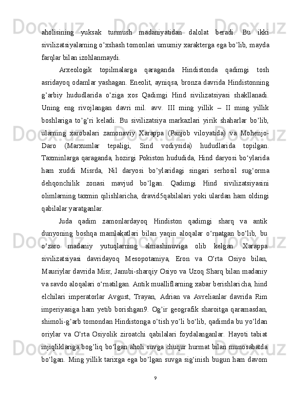 aholisining   yuksak   turmush   madaniyatidan   dalolat   beradi.   Bu   ikki
sivilizatsiyalarning o’xshash tomonlari umumiy xarakterga ega bo’lib, mayda
farqlar bilan izohlanmaydi.
Arxeologik   topilmalarga   qaraganda   Hindistonda   qadimgi   tosh
asridayoq odamlar yashagan. Eneolit, ayniqsa, bronza davrida Hindistonning
g’arbiy   hududlarida   o’ziga   xos   Qadimgi   Hind   sivilizatsiyasi   shakllanadi.
Uning   eng   rivojlangan   davri   mil.   avv.   III   ming   yillik   –   II   ming   yillik
boshlariga   to’g’ri   keladi.   Bu   sivilizatsiya   markazlari   yirik   shaharlar   bo’lib,
ularning   xarobalari   zamonaviy   Xarappa   (Panjob   viloyatida)   va   Mohenjo-
Daro   (Marxumlar   tepaligi,   Sind   vodiysida)   hududlarida   topilgan.
Taxminlarga qaraganda, hozirgi Pokiston hududida, Hind daryosi bo‘ylarida
ham   xuddi   Misrda,   Nil   daryosi   bo’ylaridagi   singari   serhosil   sug‘orma
dehqonchilik   zonasi   mavjud   bo’lgan.   Qadimgi   Hind   sivilizatsiyasini
olimlarning taxmin qilishlaricha, dravid5qabilalari yoki ulardan ham oldingi
qabilalar yaratganlar.
Juda   qadim   zamonlardayoq   Hindiston   qadimgi   sharq   va   antik
dunyoning   boshqa   mamlakatlari   bilan   yaqin   aloqalar   o‘rnatgan   bo’lib,   bu
o’zaro   madaniy   yutuqlarning   almashinuviga   olib   kelgan.   Xarappa
sivilizatsiyasi   davridayoq   Mesopotamiya,   Eron   va   O’rta   Osiyo   bilan,
Mauriylar davrida Misr, Janubi-sharqiy Osiyo va Uzoq Sharq bilan madaniy
va savdo aloqalari o‘rnatilgan. Antik mualliflarning xabar berishlaricha, hind
elchilari   imperatorlar   Avgust,   Trayan,   Adrian   va   Avrelianlar   davrida   Rim
imperiyasiga   ham   yetib   borishgan9.   Og’ir   geografik   sharoitga   qaramasdan,
shimoli-g’arb tomondan Hindistonga o’tish yo’li bo‘lib, qadimda bu yo’ldan
oriylar   va   O’rta   Osiyolik   ziroatchi   qabilalari   foydalanganlar.   Hayoti   tabiat
injiqliklariga bog’liq bo‘lgan aholi suvga chuqur hurmat bilan munosabatda
bo‘lgan. Ming yillik tarixga ega bo’lgan suvga sig‘inish bugun ham davom
9 