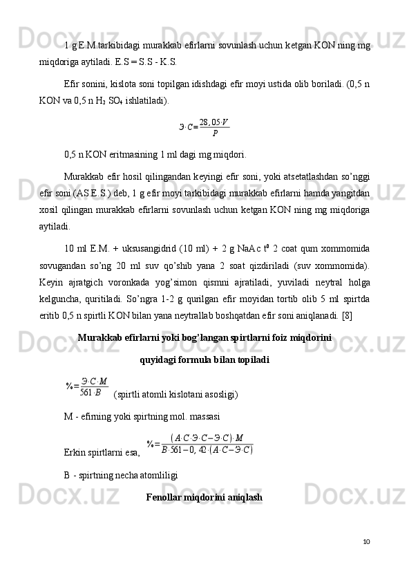 1 g E.M.tarkibidagi murakkab efirlarni sovunlash uchun k е tgan KON ning mg
miqdoriga aytiladi. E.S = S.S - K.S.
Efir sonini, kislota soni topilgan idishdagi efir moyi ustida olib boriladi. (0,5 n
KON va 0,5 n H
2  SO
4  ishlatiladi).Э⋅С=28	,05	⋅V	
Р
0,5 n KON eritmasining 1 ml dagi mg miqdori.
Murakkab efir hosil qilingandan k е yingi efir soni, yoki ats е tatlashdan so’nggi
efir soni (AS.E.S.) d е b, 1 g efir moyi tarkibidagi murakkab efirlarni hamda yangitdan
xosil qilingan murakkab efirlarni sovunlash uchun k е tgan KON ning mg miqdoriga
aytiladi.
10 ml  E.M. + uksusangidrid (10 ml)  + 2 g NaAc t 0
  2 coat  qum  xommomida
sovugandan   so’ng   20   ml   suv   qo’shib   yana   2   soat   qizdiriladi   (suv   xommomida).
K е yin   ajratgich   voronkada   yog’simon   qismni   ajratiladi,   yuviladi   n е ytral   holga
k е lguncha,   quritiladi.   So’ngra   1-2   g   qurilgan   efir   moyidan   tortib   olib   5   ml   spirtda
eritib 0,5 n spirtli KON bilan yana n е ytrallab boshqatdan efir soni aniqlanadi.  [8]
Murakkab efirlarni yoki bog’langan spirtlarni  foiz  miqdorini 
quyidagi formula bilan topiladi	
%	=	Э⋅С⋅М	
561	⋅В
 (spirtli atomli kislotani asosligi)
M - efirning yoki spirtning mol. massasi
Erkin spirtlarni esa,  	
%	=	(А⋅С⋅Э⋅С−	Э⋅С)⋅М	
В⋅561	−	0,42	⋅(А⋅С−	Э⋅С	)
B - spirtning n е cha atomliligi
F е nollar miqdorini aniqlash
10 