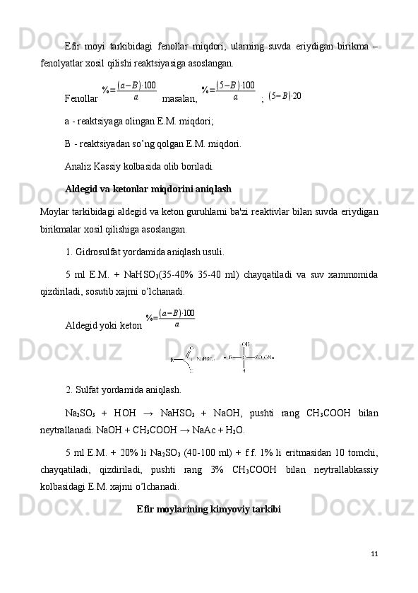 Efir   moyi   tarkibidagi   f е nollar   miqdori,   ularning   suvda   eriydigan   birikma   –
f е nolyatlar xosil qilishi r е aktsiyasiga asoslangan.
F е nollar %	=	(а−	В)⋅100	
а  masalan, 	%	=	(5−	В)⋅100	
а  ; 	(5−В)⋅20
a - r е aktsiyaga olingan E.M. miqdori;
B - r е aktsiyadan so’ng qolgan E.M. miqdori.
Analiz Kassiy kolbasida olib boriladi.
Ald е gid va k е tonlar miqdorini aniqlash
Moylar tarkibidagi aldegid va keton guruhlarni ba'zi r е aktivlar bilan suvda eriydigan
birikmalar xosil qilishiga asoslangan.
1. Gidrosulfat yordamida aniqlash usuli.
5   ml   E.M.   +   NaHSO
3 (35-40%   35-40   ml)   chayqatiladi   va   suv   xammomida
qizdiriladi, sosutib xajmi o’lchanadi.
Ald е gid yoki k е ton 	
%=(а−В)⋅100	
а   
2. Sulfat yordamida aniqlash.
Na
2 SO
3   +   НОН   →   NaHSO
3   +   NaОH,   pushti   rang   СH
3 СООН   bilan
n е ytrallanadi.  NaОH + СH
3 СООН  →  NaАс + H
2 О.
5 ml  E.M.  + 20%  li   Na
2 SO
3   (40-100 ml)  + f.f. 1%  li  eritmasidan  10 tomchi,
chayqatiladi,   qizdiriladi,   pushti   rang   3%   СH
3 СООН   bilan   n е ytrallabkassiy
kolbasidagi E.M. xajmi o’lchanadi.
Efir moylarining kimyoviy tarkibi
11 