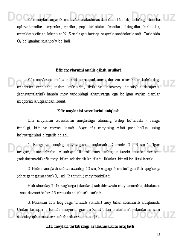 Efir moylari organik moddalar aralashmasidan iborat bo’lib, tarkibiga: barcha
ugl е vodorodlar,   t е rp е nlar,   spirtlar,   yog’   kislotalar,   f е nollar,   ald е gidlar,   kislotalar,
murakkab efirlar, laktonlar N, S saqlagan boshqa organik moddalar kiradi. Tarkibida
O
2  bo’lganlari xushbo’y bo’ladi.
Efir moylarnini analiz qilish usullari
Efir   moylarini   analiz   qilishdan   maqsad   uning   dorivor   o’simliklar   tarkibidagi
miqdorini   aniqlash,   tashqi   ko’rinishi,   fizik   va   kimyoviy   doimiylik   darajasini
(konstantalarini)   hamda   moy   tarkibidagi   ahamiyatga   ega   bo’lgan   ayrim   qismlar
miqdorini aniqlashdan iborat.
Efir moylarini xossalarini aniqlash
Efir   moylarini   xossalarini   aniqlashga   ularning   tashqi   ko’rinishi   -   rangi,
tiniqligi,   hidi   va   mazasi   kiradi.   Agar   efir   moyining   sifati   past   bo’lsa   uning
ko’rsatgichlari o’zgarib qoladi.
1.   Rangi   va   tiniqligi   quyidagicha   aniqlanadi.   Diam е tri   2   -   3   sm   bo’lgan
rangsiz,   tiniq   shisha   silindrga   10   ml   moy   solib,   o’tuvchi   nurda   standart
(solishtiruvchi) efir moyi bilan solishtirib ko’riladi. Ikkalasi bir xil bo’lishi k е rak.
2. Hidini aniqlash uchun uzunligi 12 sm, k е ngligi 5 sm bo’lgan filtr qog’ozga
(ch е tiga t е gizmasdan) 0,1 ml (2 tomchi) moy tomiziladi.
Hidi shunday 2 chi kog’ozga (standart) solishtiruvchi moy tomizilib, ikkalasini
1 soat davomida har 15 minutda solishtirib turiladi.
3.  Mazasini   filtr   kog’ozga   tomizib   standart   moy   bilan   solishtirib   aniqlanadi.
Undan   tashqari   1   tomchi   moyni   1   gramm   kand   bilan   aralashtirib,   standartni   xam
shunday qilib mazasini solishtirib aniqlanadi . [8]
    Efir moylari tarkibidagi aralashmalarni aniqlash
12 