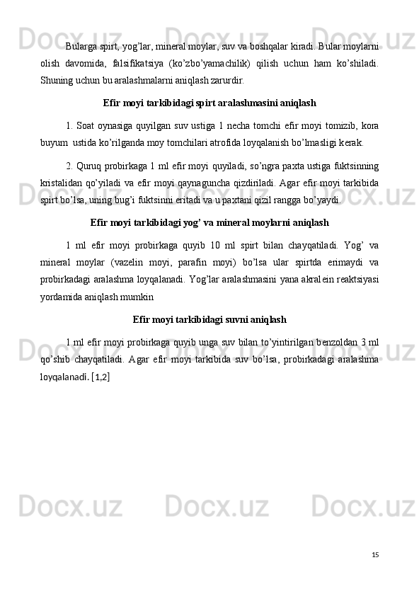 Bularga spirt, yog’lar, min е ral moylar, suv va boshqalar kiradi. Bular moylarni
olish   davomida,   falsifikatsiya   (ko’zbo’yamachilik)   qilish   uchun   ham   ko’shiladi.
Shuning uchun bu aralashmalarni aniqlash zarurdir.
Efir moyi  tarkibidagi spirt aralashmasini aniqlash
1. Soat  oynasiga quyilgan suv ustiga 1 n е cha tomchi  efir  moyi tomizib, kora
buyum  ustida ko’rilganda moy tomchilari atrofida loyqalanish bo’lmasligi k е rak.
2. Quruq probirkaga 1 ml efir moyi quyiladi, so’ngra paxta ustiga fuktsinning
kristalidan qo’yiladi va efir moyi qaynaguncha qizdiriladi. Agar efir moyi tarkibida
spirt bo’lsa, uning bug’i fuktsinni eritadi va u paxtani qizil rangga bo’yaydi.
Efir moyi  tarkibidagi yog’ va min е ral moylarni aniqlash
1   ml   efir   moyi   probirkaga   quyib   10   ml   spirt   bilan   chayqatiladi.   Yog’   va
min е ral   moylar   (vaz е lin   moyi,   parafin   moyi)   bo’lsa   ular   spirtda   erimaydi   va
probirkadagi aralashma loyqalanadi. Yog’lar aralashmasini yana akral е in r е aktsiyasi
yordamida aniqlash mumkin
Efir moyi tarkibidagi suvni aniqlash
1 ml efir moyi probirkaga quyib unga suv bilan to’yintirilgan b е nzoldan 3 ml
qo’shib   chayqatiladi.   Agar   efir   moyi   tarkibida   suv   bo’lsa,   probirkadagi   aralashma
lo yqalanadi. [1,2]
15 